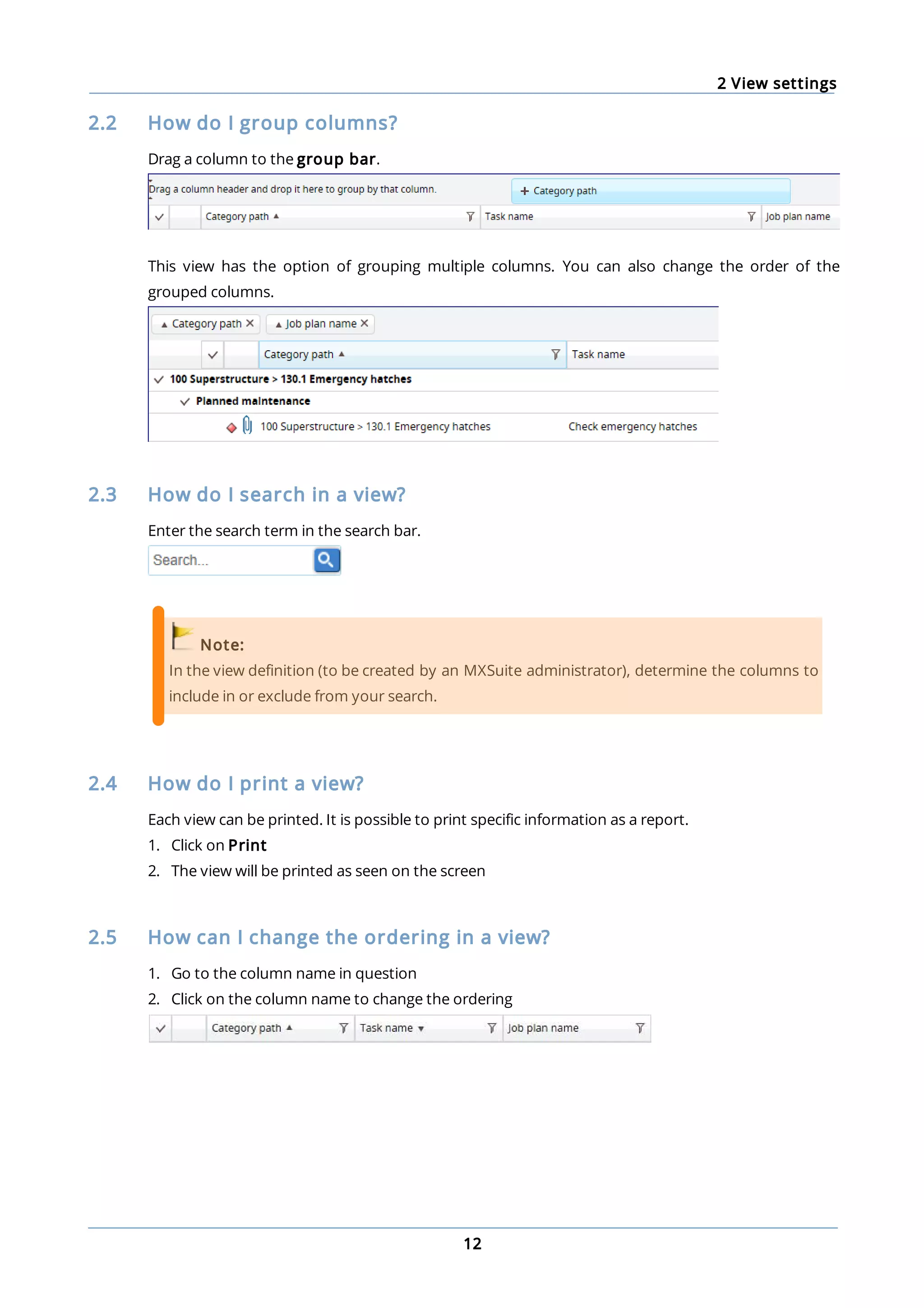 2 View settings
12
2.2 How do I group columns?
Drag a column to the group bar.
This view has the option of grouping multiple columns. You can also change the order of the
grouped columns.
2.3 How do I search in a view?
Enter the search term in the search bar.
Note:
In the view definition (to be created by an MXSuite administrator), determine the columns to
include in or exclude from your search.
2.4 How do I print a view?
Each view can be printed. It is possible to print specific information as a report.
1. Click on Print
2. The view will be printed as seen on the screen
2.5 How can I change the ordering in a view?
1. Go to the column name in question
2. Click on the column name to change the ordering
 