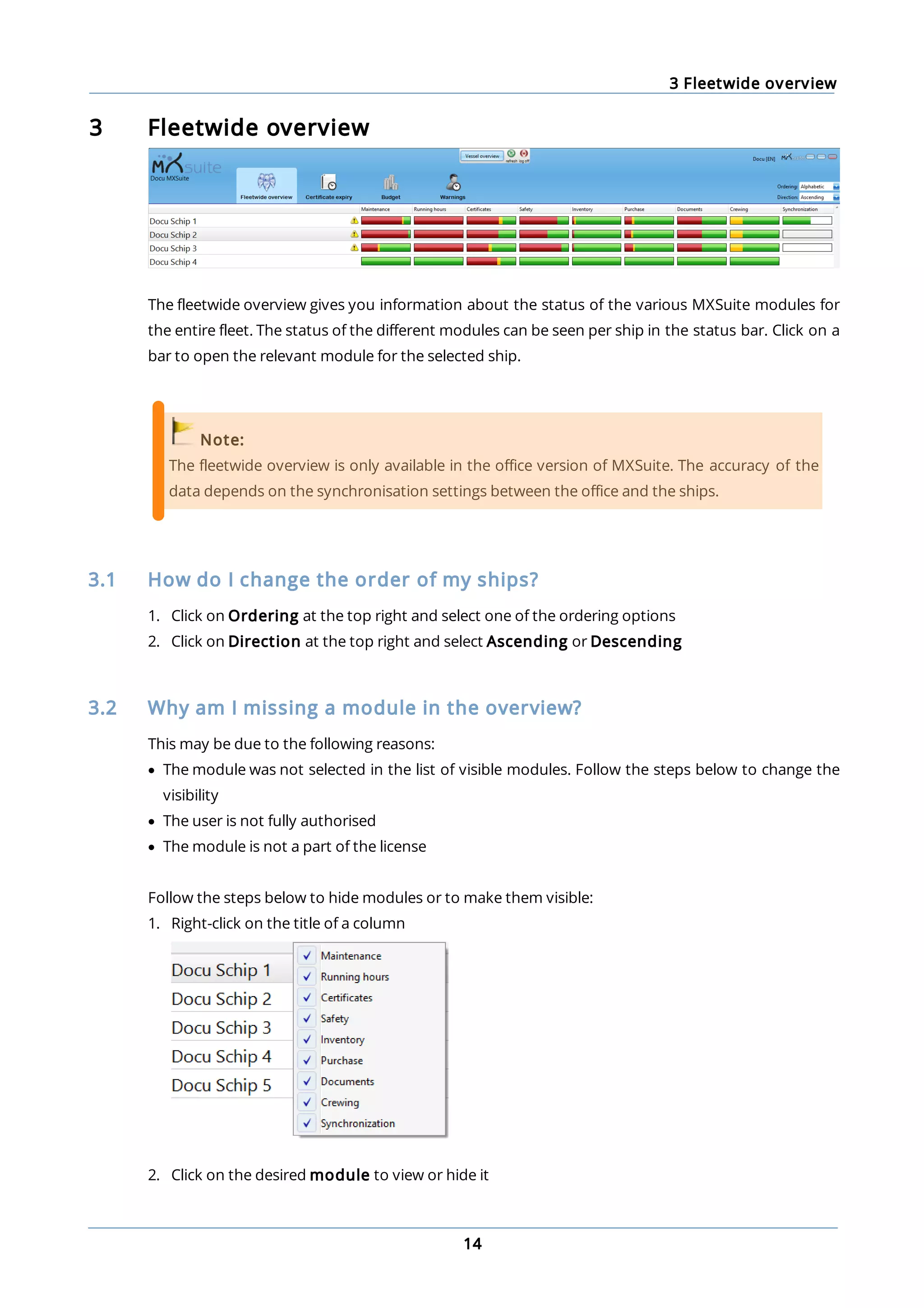 3 Fleetwide overview
14
3 Fleetwide overview
The fleetwide overview gives you information about the status of the various MXSuite modules for
the entire fleet. The status of the different modules can be seen per ship in the status bar. Click on a
bar to open the relevant module for the selected ship.
Note:
The fleetwide overview is only available in the office version of MXSuite. The accuracy of the
data depends on the synchronisation settings between the office and the ships.
3.1 How do I change the order of my ships?
1. Click on Ordering at the top right and select one of the ordering options
2. Click on Direction at the top right and select Ascending or Descending
3.2 Why am I missing a module in the overview?
This may be due to the following reasons:
· The module was not selected in the list of visible modules. Follow the steps below to change the
visibility
· The user is not fully authorised
· The module is not a part of the license
Follow the steps below to hide modules or to make them visible:
1. Right-click on the title of a column
2. Click on the desired module to view or hide it
 