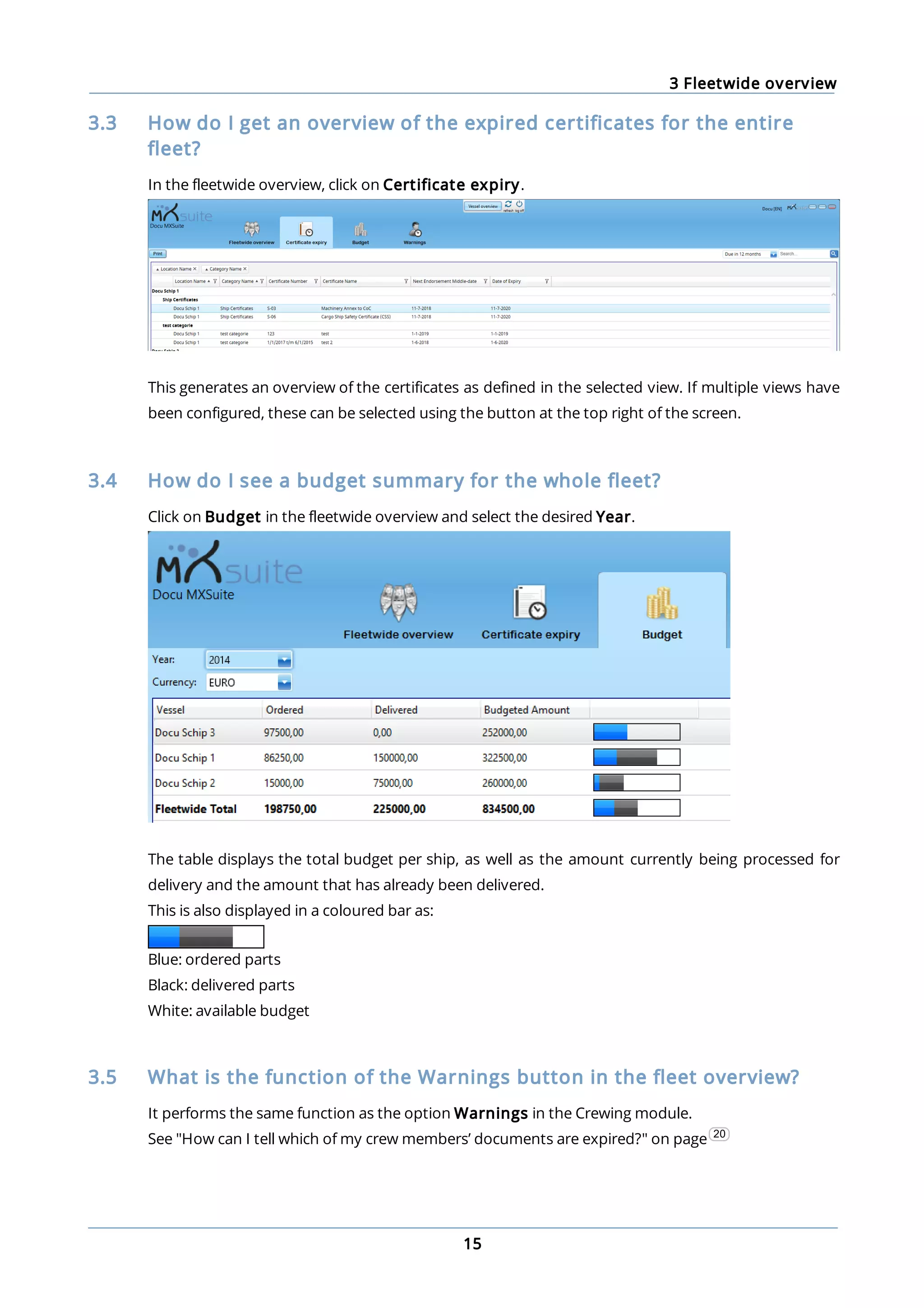 3 Fleetwide overview
15
3.3 How do I get an overview of the expired certificates for the entire
fleet?
In the fleetwide overview, click on Certificate expiry.
This generates an overview of the certificates as defined in the selected view. If multiple views have
been configured, these can be selected using the button at the top right of the screen.
3.4 How do I see a budget summary for the whole fleet?
Click on Budget in the fleetwide overview and select the desired Year.
The table displays the total budget per ship, as well as the amount currently being processed for
delivery and the amount that has already been delivered.
This is also displayed in a coloured bar as:
Blue: ordered parts
Black: delivered parts
White: available budget
3.5 What is the function of the Warnings button in the fleet overview?
It performs the same function as the option Warnings in the Crewing module.
See "How can I tell which of my crew members’ documents are expired?" on page 20
 