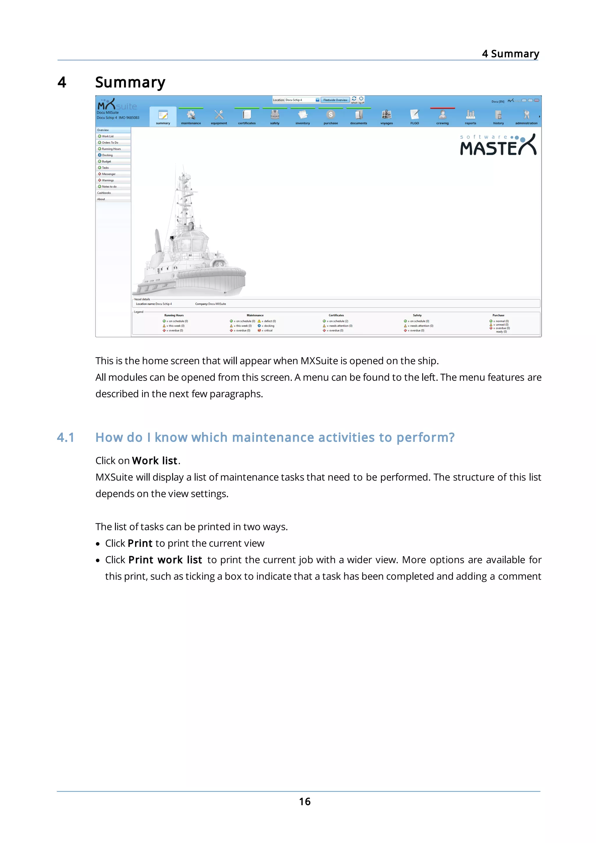 4 Summary
16
4 Summary
This is the home screen that will appear when MXSuite is opened on the ship.
All modules can be opened from this screen. A menu can be found to the left. The menu features are
described in the next few paragraphs.
4.1 How do I know which maintenance activities to perform?
Click on Work list.
MXSuite will display a list of maintenance tasks that need to be performed. The structure of this list
depends on the view settings.
The list of tasks can be printed in two ways.
· Click Print to print the current view
· Click Print work list to print the current job with a wider view. More options are available for
this print, such as ticking a box to indicate that a task has been completed and adding a comment
 
