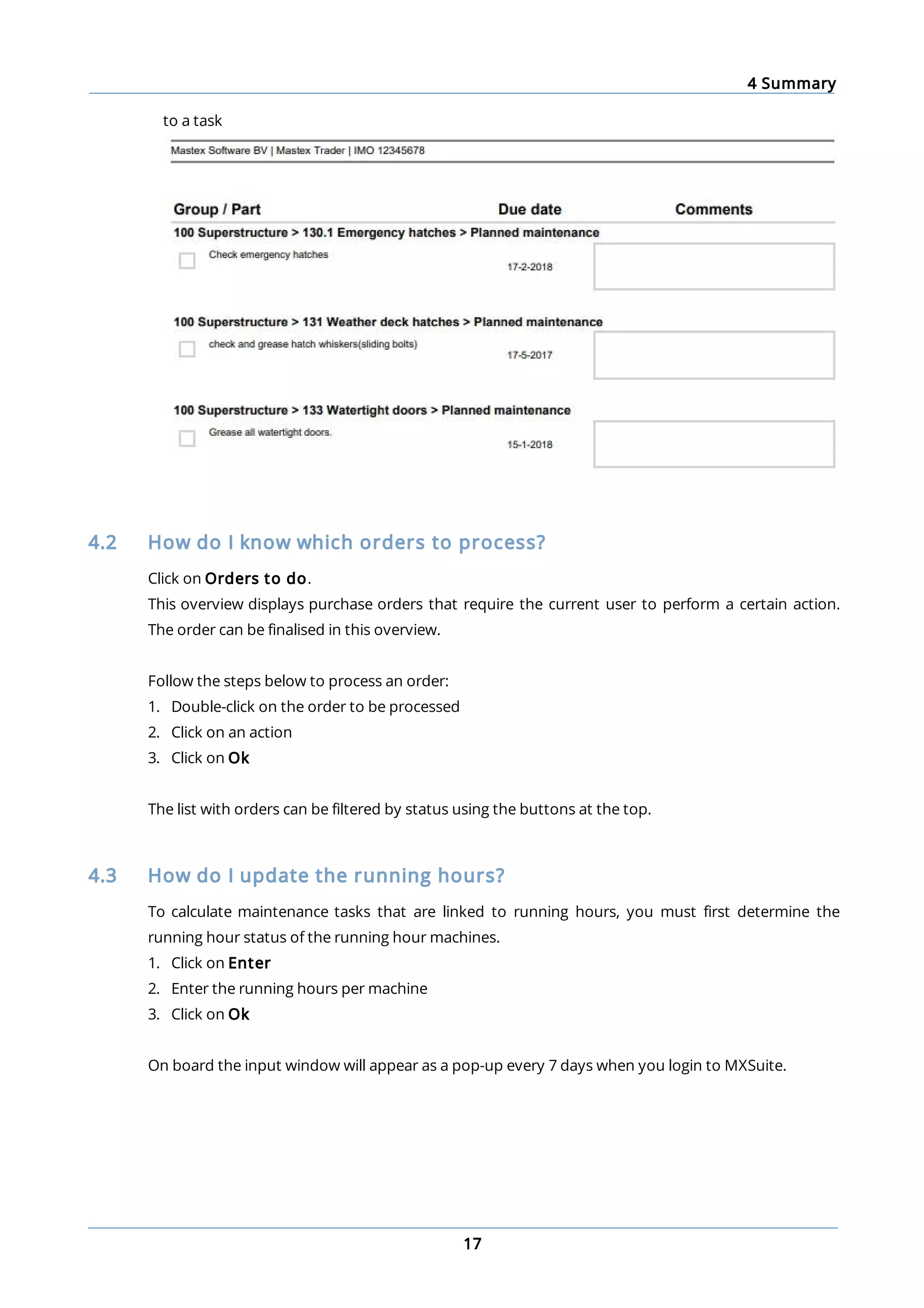 4 Summary
17
to a task
4.2 How do I know which orders to process?
Click on Orders to do.
This overview displays purchase orders that require the current user to perform a certain action.
The order can be finalised in this overview.
Follow the steps below to process an order:
1. Double-click on the order to be processed
2. Click on an action
3. Click on Ok
The list with orders can be filtered by status using the buttons at the top.
4.3 How do I update the running hours?
To calculate maintenance tasks that are linked to running hours, you must first determine the
running hour status of the running hour machines.
1. Click on Enter
2. Enter the running hours per machine
3. Click on Ok
On board the input window will appear as a pop-up every 7 days when you login to MXSuite.
 