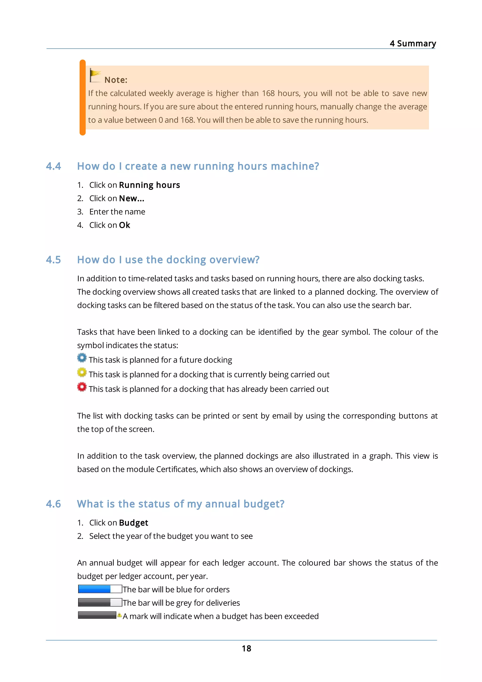 4 Summary
18
Note:
If the calculated weekly average is higher than 168 hours, you will not be able to save new
running hours. If you are sure about the entered running hours, manually change the average
to a value between 0 and 168. You will then be able to save the running hours.
4.4 How do I create a new running hours machine?
1. Click on Running hours
2. Click on New...
3. Enter the name
4. Click on Ok
4.5 How do I use the docking overview?
In addition to time-related tasks and tasks based on running hours, there are also docking tasks.
The docking overview shows all created tasks that are linked to a planned docking. The overview of
docking tasks can be filtered based on the status of the task. You can also use the search bar.
Tasks that have been linked to a docking can be identified by the gear symbol. The colour of the
symbol indicates the status:
This task is planned for a future docking
This task is planned for a docking that is currently being carried out
This task is planned for a docking that has already been carried out
The list with docking tasks can be printed or sent by email by using the corresponding buttons at
the top of the screen.
In addition to the task overview, the planned dockings are also illustrated in a graph. This view is
based on the module Certificates, which also shows an overview of dockings.
4.6 What is the status of my annual budget?
1. Click on Budget
2. Select the year of the budget you want to see
An annual budget will appear for each ledger account. The coloured bar shows the status of the
budget per ledger account, per year.
The bar will be blue for orders
The bar will be grey for deliveries
A mark will indicate when a budget has been exceeded
 