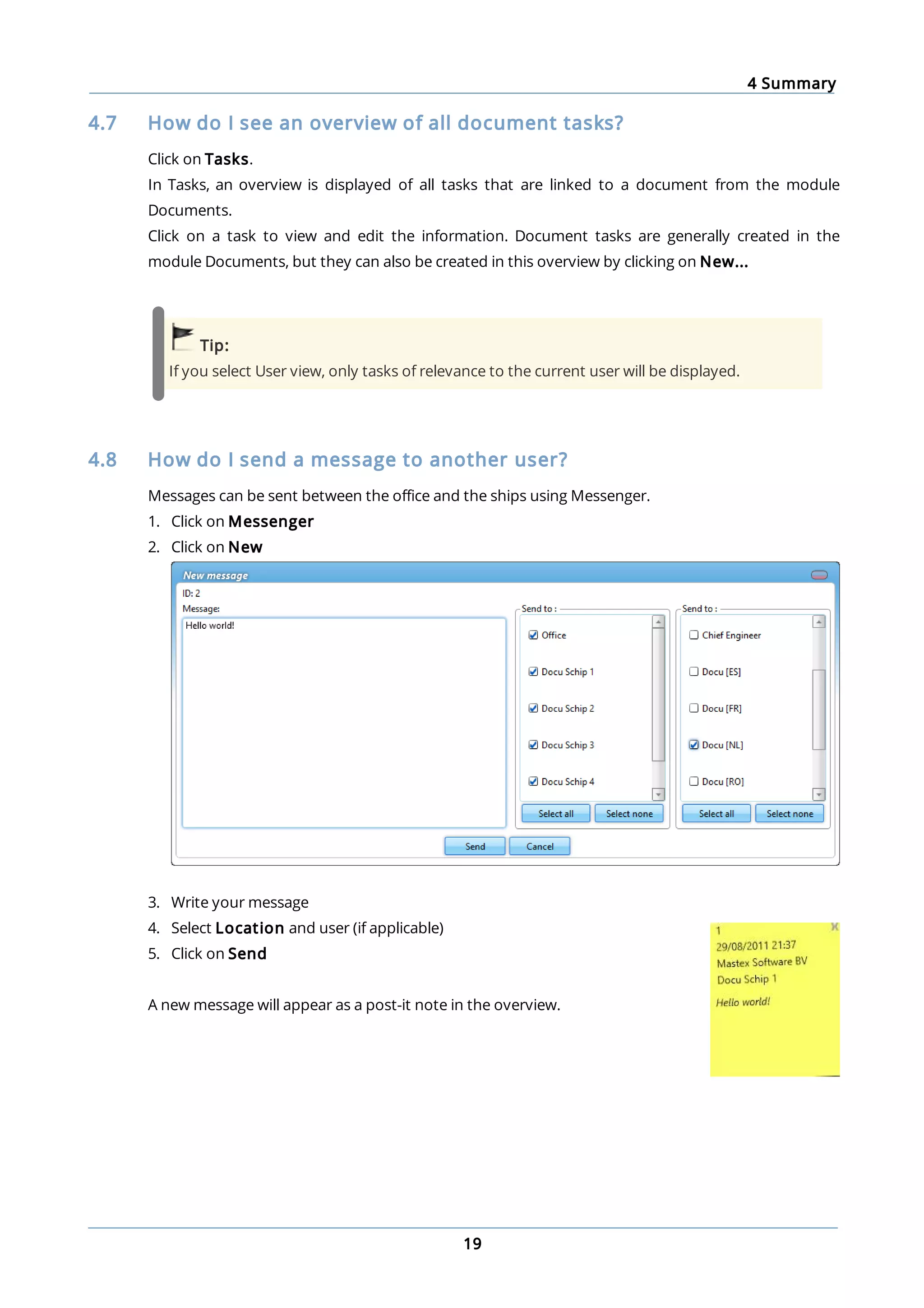 4 Summary
19
4.7 How do I see an overview of all document tasks?
Click on Tasks.
In Tasks, an overview is displayed of all tasks that are linked to a document from the module
Documents.
Click on a task to view and edit the information. Document tasks are generally created in the
module Documents, but they can also be created in this overview by clicking on New...
Tip:
If you select User view, only tasks of relevance to the current user will be displayed.
4.8 How do I send a message to another user?
Messages can be sent between the office and the ships using Messenger.
1. Click on Messenger
2. Click on New
3. Write your message
4. Select Location and user (if applicable)
5. Click on Send
A new message will appear as a post-it note in the overview.
 