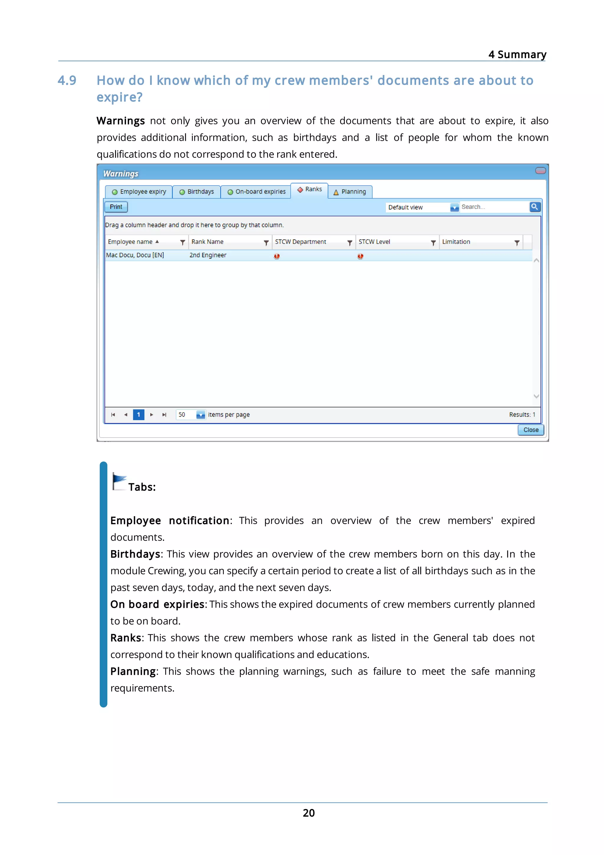 4 Summary
20
4.9 How do I know which of my crew members' documents are about to
expire?
Warnings not only gives you an overview of the documents that are about to expire, it also
provides additional information, such as birthdays and a list of people for whom the known
qualifications do not correspond to the rank entered.
Tabs:
Employee notification: This provides an overview of the crew members' expired
documents.
Birthdays: This view provides an overview of the crew members born on this day. In the
module Crewing, you can specify a certain period to create a list of all birthdays such as in the
past seven days, today, and the next seven days.
On board expiries: This shows the expired documents of crew members currently planned
to be on board.
Ranks: This shows the crew members whose rank as listed in the General tab does not
correspond to their known qualifications and educations.
Planning: This shows the planning warnings, such as failure to meet the safe manning
requirements.
 