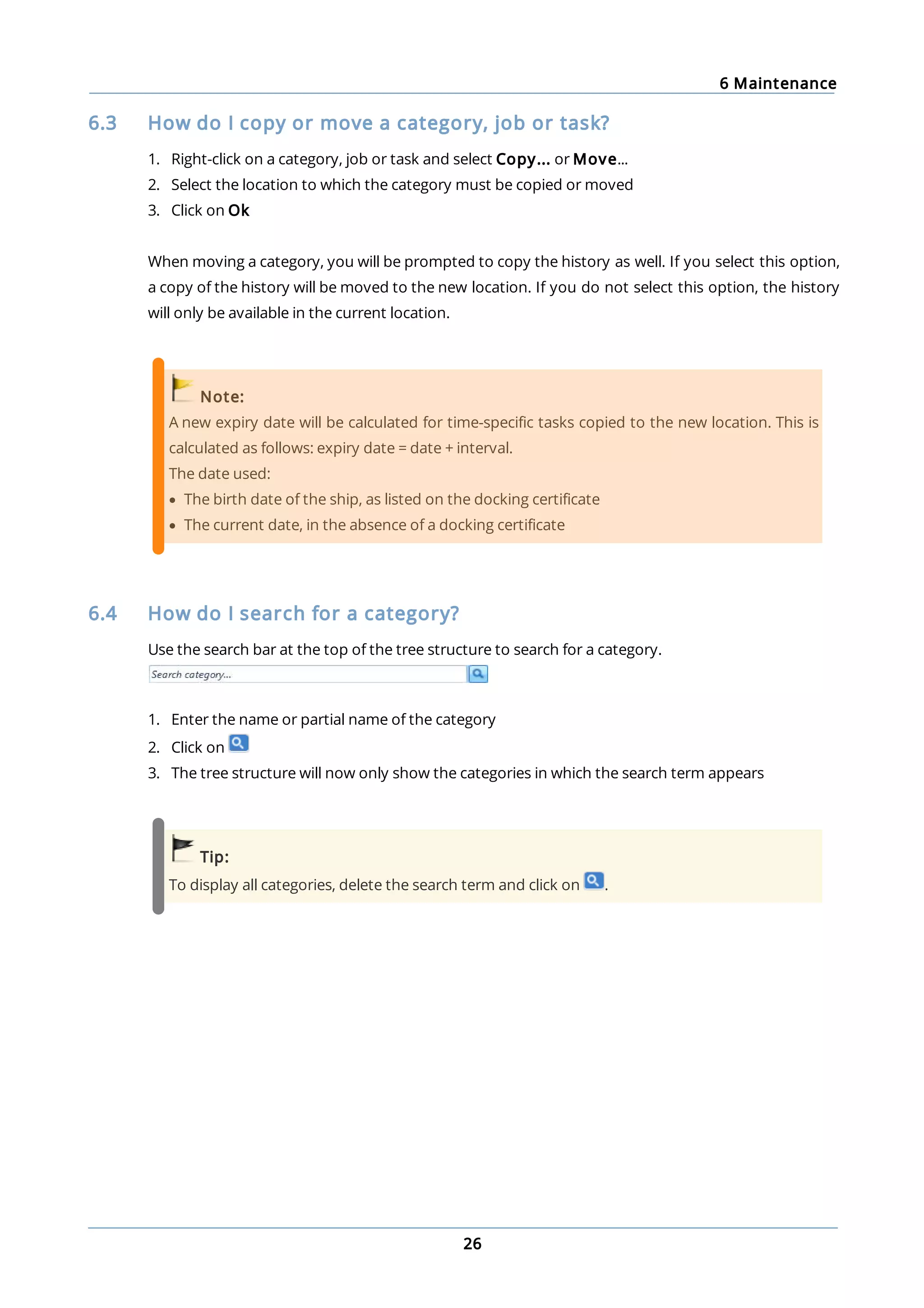 6 Maintenance
26
6.3 How do I copy or move a category, job or task?
1. Right-click on a category, job or task and select Copy... or Move...
2. Select the location to which the category must be copied or moved
3. Click on Ok
When moving a category, you will be prompted to copy the history as well. If you select this option,
a copy of the history will be moved to the new location. If you do not select this option, the history
will only be available in the current location.
Note:
A new expiry date will be calculated for time-specific tasks copied to the new location. This is
calculated as follows: expiry date = date + interval.
The date used:
· The birth date of the ship, as listed on the docking certificate
· The current date, in the absence of a docking certificate
6.4 How do I search for a category?
Use the search bar at the top of the tree structure to search for a category.
1. Enter the name or partial name of the category
2. Click on
3. The tree structure will now only show the categories in which the search term appears
Tip:
To display all categories, delete the search term and click on .
 