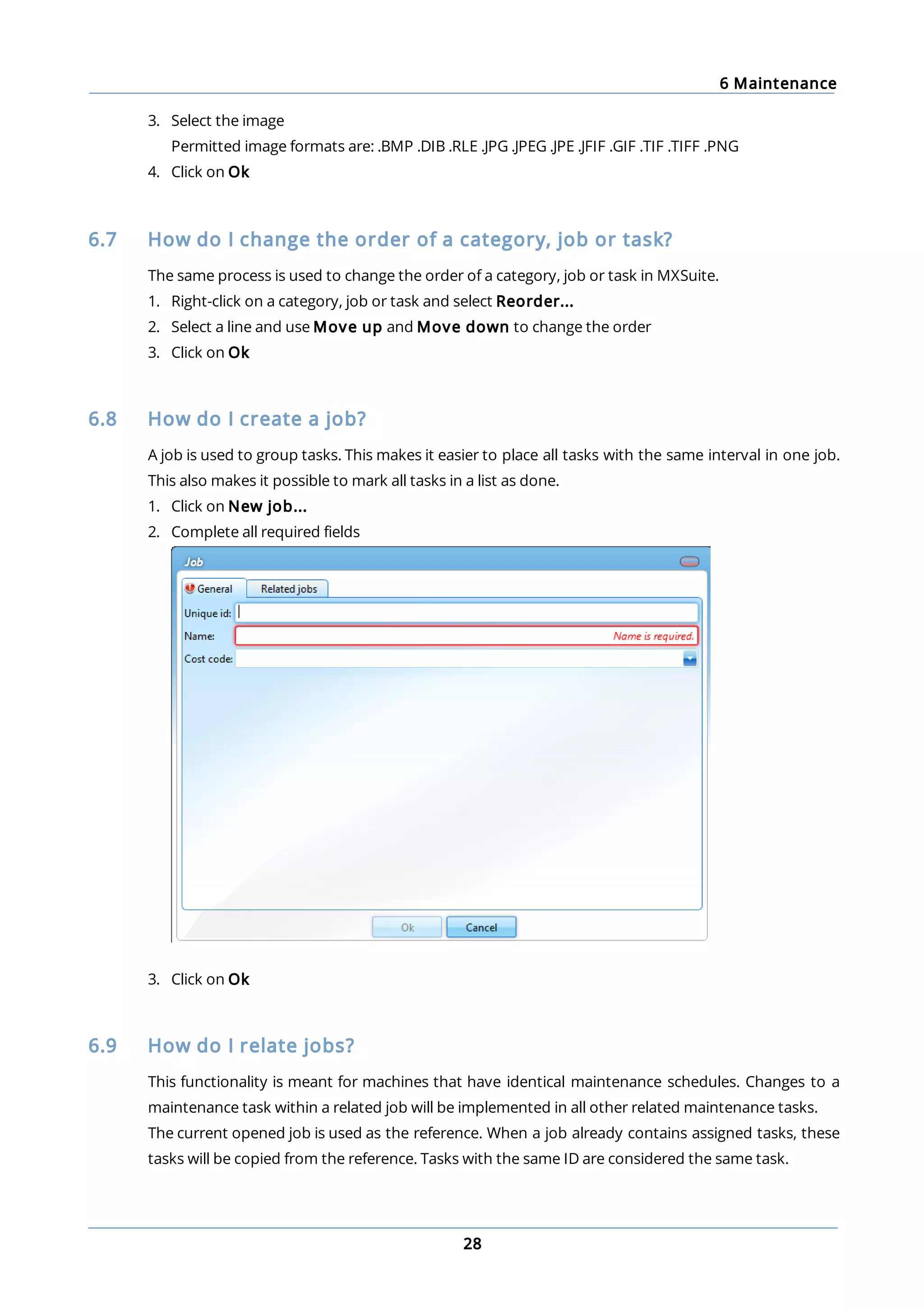6 Maintenance
28
3. Select the image
Permitted image formats are: .BMP .DIB .RLE .JPG .JPEG .JPE .JFIF .GIF .TIF .TIFF .PNG
4. Click on Ok
6.7 How do I change the order of a category, job or task?
The same process is used to change the order of a category, job or task in MXSuite.
1. Right-click on a category, job or task and select Reorder...
2. Select a line and use Move up and Move down to change the order
3. Click on Ok
6.8 How do I create a job?
A job is used to group tasks. This makes it easier to place all tasks with the same interval in one job.
This also makes it possible to mark all tasks in a list as done.
1. Click on New job...
2. Complete all required fields
3. Click on Ok
6.9 How do I relate jobs?
This functionality is meant for machines that have identical maintenance schedules. Changes to a
maintenance task within a related job will be implemented in all other related maintenance tasks.
The current opened job is used as the reference. When a job already contains assigned tasks, these
tasks will be copied from the reference. Tasks with the same ID are considered the same task.
 