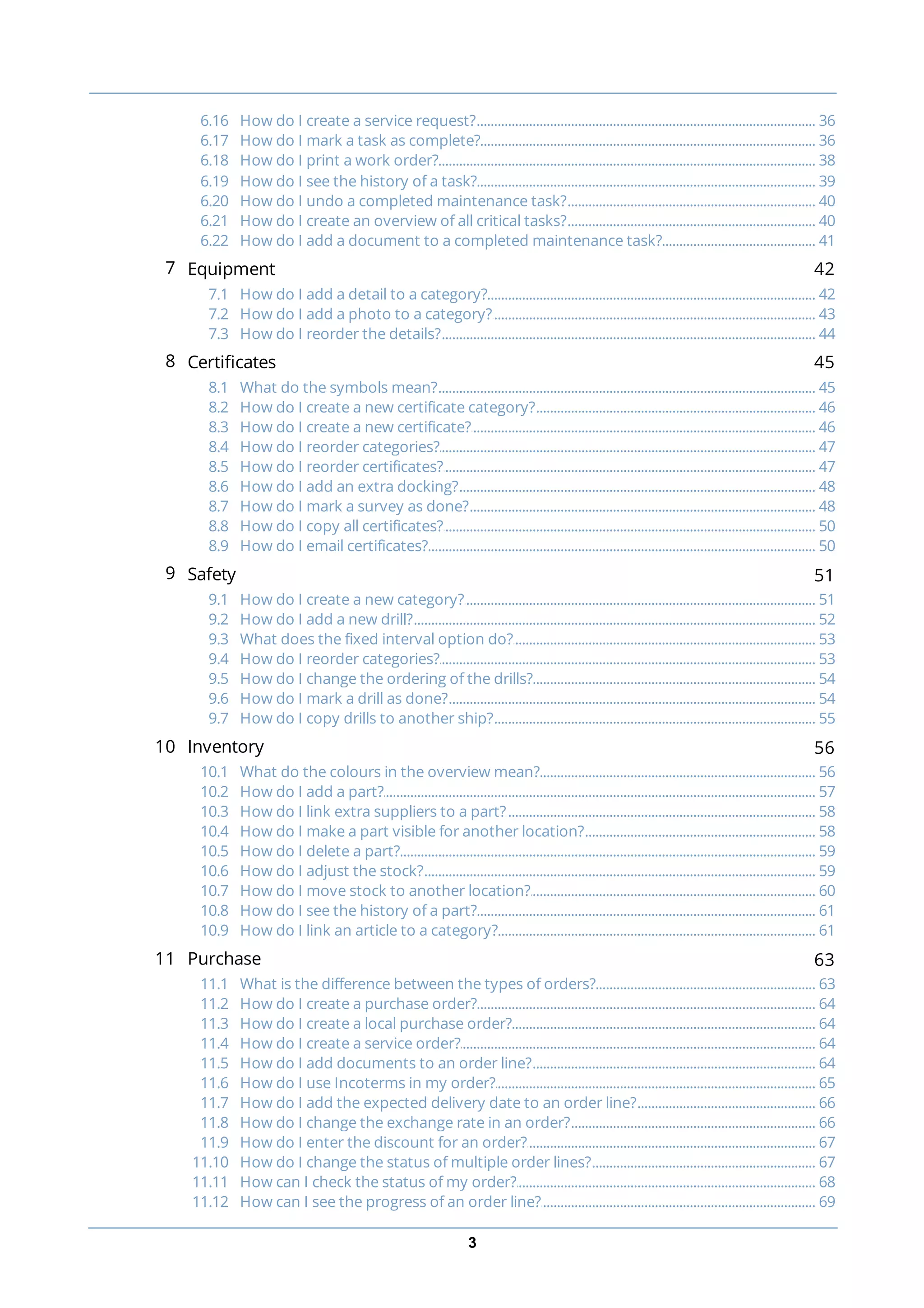 3
............................................................................................................................................................... 366.16 How do I create a service request?
............................................................................................................................................................... 366.17 How do I mark a task as complete?
............................................................................................................................................................... 386.18 How do I print a work order?
............................................................................................................................................................... 396.19 How do I see the history of a task?
............................................................................................................................................................... 406.20 How do I undo a completed maintenance task?
............................................................................................................................................................... 406.21 How do I create an overview of all critical tasks?
............................................................................................................................................................... 416.22 How do I add a document to a completed maintenance task?
7 Equipment 42
............................................................................................................................................................... 427.1 How do I add a detail to a category?
............................................................................................................................................................... 437.2 How do I add a photo to a category?
............................................................................................................................................................... 447.3 How do I reorder the details?
8 Certificates 45
............................................................................................................................................................... 458.1 What do the symbols mean?
............................................................................................................................................................... 468.2 How do I create a new certificate category?
............................................................................................................................................................... 468.3 How do I create a new certificate?
............................................................................................................................................................... 478.4 How do I reorder categories?
............................................................................................................................................................... 478.5 How do I reorder certificates?
............................................................................................................................................................... 488.6 How do I add an extra docking?
............................................................................................................................................................... 488.7 How do I mark a survey as done?
............................................................................................................................................................... 508.8 How do I copy all certificates?
............................................................................................................................................................... 508.9 How do I email certificates?
9 Safety 51
............................................................................................................................................................... 519.1 How do I create a new category?
............................................................................................................................................................... 529.2 How do I add a new drill?
............................................................................................................................................................... 539.3 What does the fixed interval option do?
............................................................................................................................................................... 539.4 How do I reorder categories?
............................................................................................................................................................... 549.5 How do I change the ordering of the drills?
............................................................................................................................................................... 549.6 How do I mark a drill as done?
............................................................................................................................................................... 559.7 How do I copy drills to another ship?
10 Inventory 56
............................................................................................................................................................... 5610.1 What do the colours in the overview mean?
............................................................................................................................................................... 5710.2 How do I add a part?
............................................................................................................................................................... 5810.3 How do I link extra suppliers to a part?
............................................................................................................................................................... 5810.4 How do I make a part visible for another location?
............................................................................................................................................................... 5910.5 How do I delete a part?
............................................................................................................................................................... 5910.6 How do I adjust the stock?
............................................................................................................................................................... 6010.7 How do I move stock to another location?
............................................................................................................................................................... 6110.8 How do I see the history of a part?
............................................................................................................................................................... 6110.9 How do I link an article to a category?
11 Purchase 63
............................................................................................................................................................... 6311.1 What is the difference between the types of orders?
............................................................................................................................................................... 6411.2 How do I create a purchase order?
............................................................................................................................................................... 6411.3 How do I create a local purchase order?
............................................................................................................................................................... 6411.4 How do I create a service order?
............................................................................................................................................................... 6411.5 How do I add documents to an order line?
............................................................................................................................................................... 6511.6 How do I use Incoterms in my order?
............................................................................................................................................................... 6611.7 How do I add the expected delivery date to an order line?
............................................................................................................................................................... 6611.8 How do I change the exchange rate in an order?
............................................................................................................................................................... 6711.9 How do I enter the discount for an order?
............................................................................................................................................................... 6711.10 How do I change the status of multiple order lines?
............................................................................................................................................................... 6811.11 How can I check the status of my order?
............................................................................................................................................................... 6911.12 How can I see the progress of an order line?
 