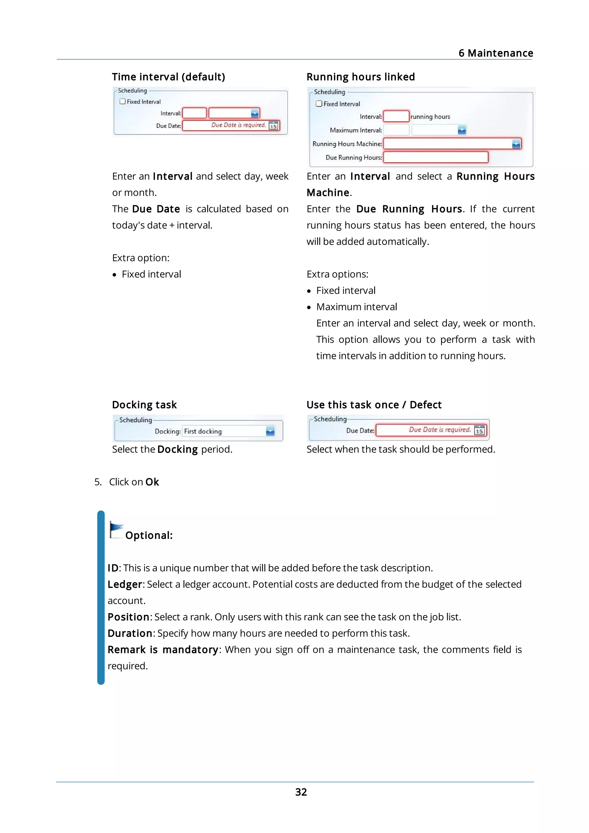 6 Maintenance
32
Time interval (default) Running hours linked
Enter an Interval and select day, week
or month.
The Due Date is calculated based on
today's date + interval.
Extra option:
· Fixed interval
Enter an Interval and select a Running Hours
Machine.
Enter the Due Running Hours. If the current
running hours status has been entered, the hours
will be added automatically.
Extra options:
· Fixed interval
· Maximum interval
Enter an interval and select day, week or month.
This option allows you to perform a task with
time intervals in addition to running hours.
Docking task
Select the Docking period.
Use this task once / Defect
Select when the task should be performed.
5. Click on Ok
Optional:
ID: This is a unique number that will be added before the task description.
Ledger: Select a ledger account. Potential costs are deducted from the budget of the selected
account.
Position: Select a rank. Only users with this rank can see the task on the job list.
Duration: Specify how many hours are needed to perform this task.
Remark is mandatory: When you sign off on a maintenance task, the comments field is
required.
 