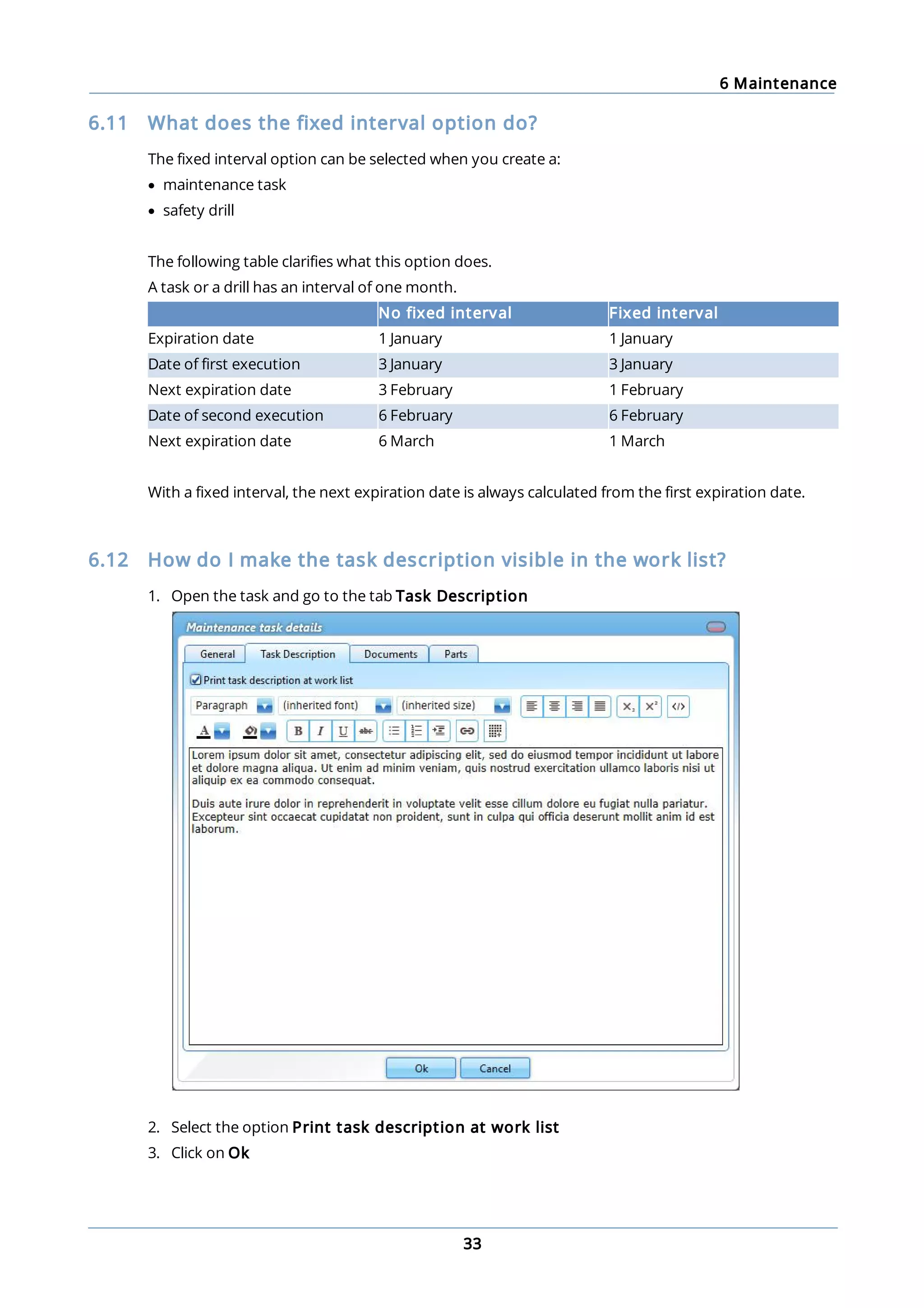 6 Maintenance
33
6.11 What does the fixed interval option do?
The fixed interval option can be selected when you create a:
· maintenance task
· safety drill
The following table clarifies what this option does.
A task or a drill has an interval of one month.
No fixed interval Fixed interval
Expiration date 1 January 1 January
Date of first execution 3 January 3 January
Next expiration date 3 February 1 February
Date of second execution 6 February 6 February
Next expiration date 6 March 1 March
With a fixed interval, the next expiration date is always calculated from the first expiration date.
6.12 How do I make the task description visible in the work list?
1. Open the task and go to the tab Task Description
2. Select the option Print task description at work list
3. Click on Ok
 