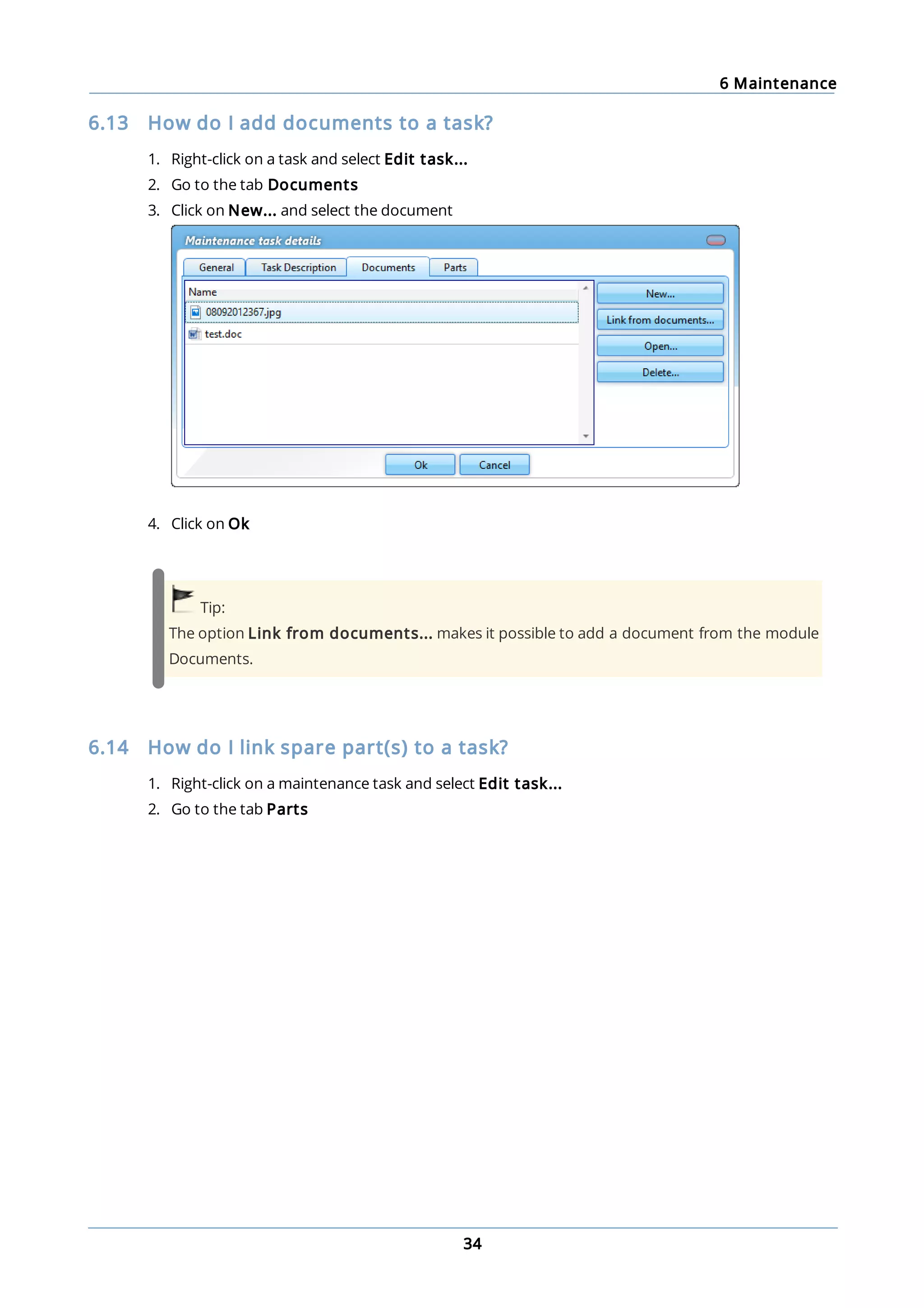 6 Maintenance
34
6.13 How do I add documents to a task?
1. Right-click on a task and select Edit task...
2. Go to the tab Documents
3. Click on New... and select the document
4. Click on Ok
Tip:
The option Link from documents... makes it possible to add a document from the module
Documents.
6.14 How do I link spare part(s) to a task?
1. Right-click on a maintenance task and select Edit task...
2. Go to the tab Parts
 