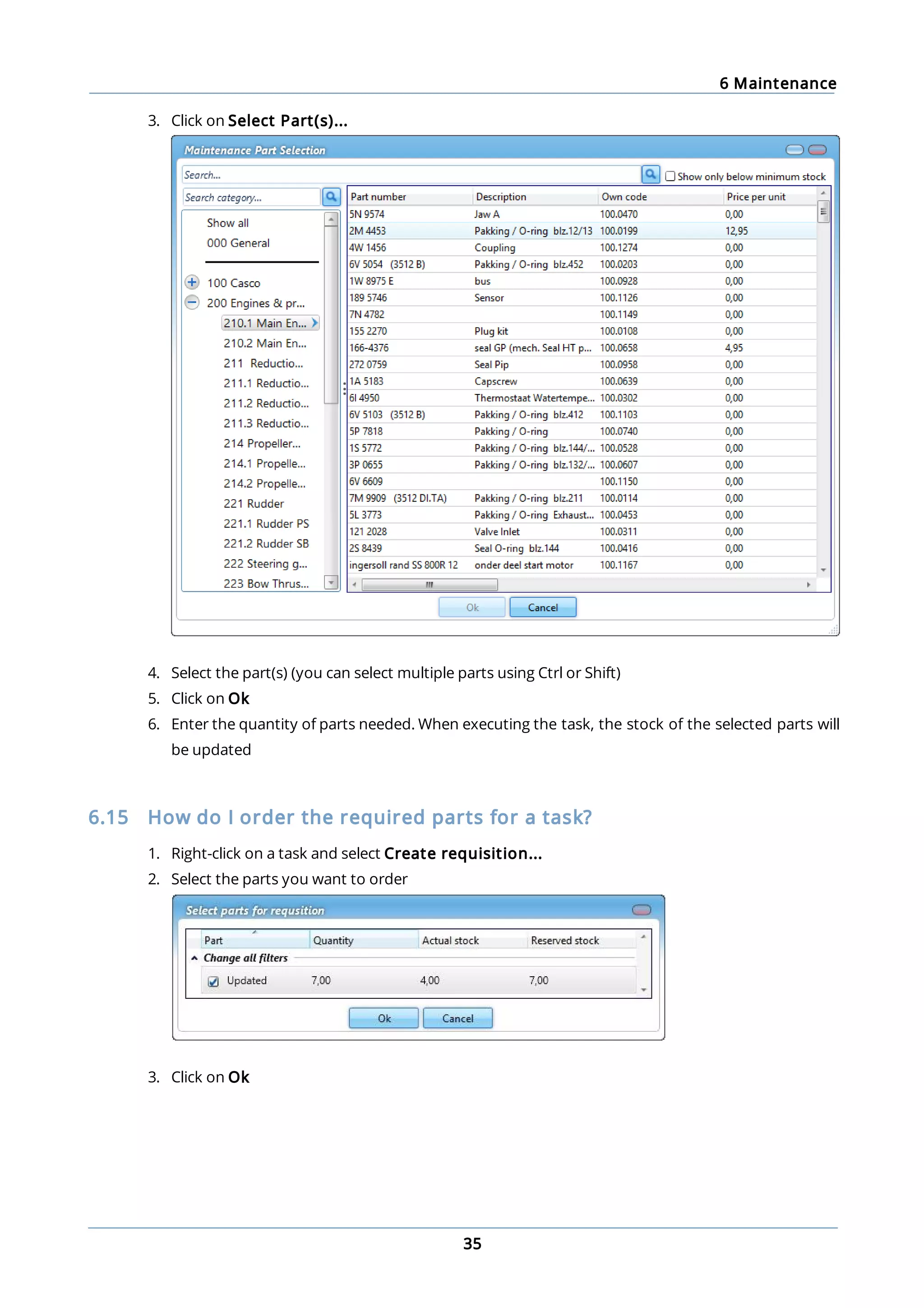 6 Maintenance
35
3. Click on Select Part(s)...
4. Select the part(s) (you can select multiple parts using Ctrl or Shift)
5. Click on Ok
6. Enter the quantity of parts needed. When executing the task, the stock of the selected parts will
be updated
6.15 How do I order the required parts for a task?
1. Right-click on a task and select Create requisition...
2. Select the parts you want to order
3. Click on Ok
 