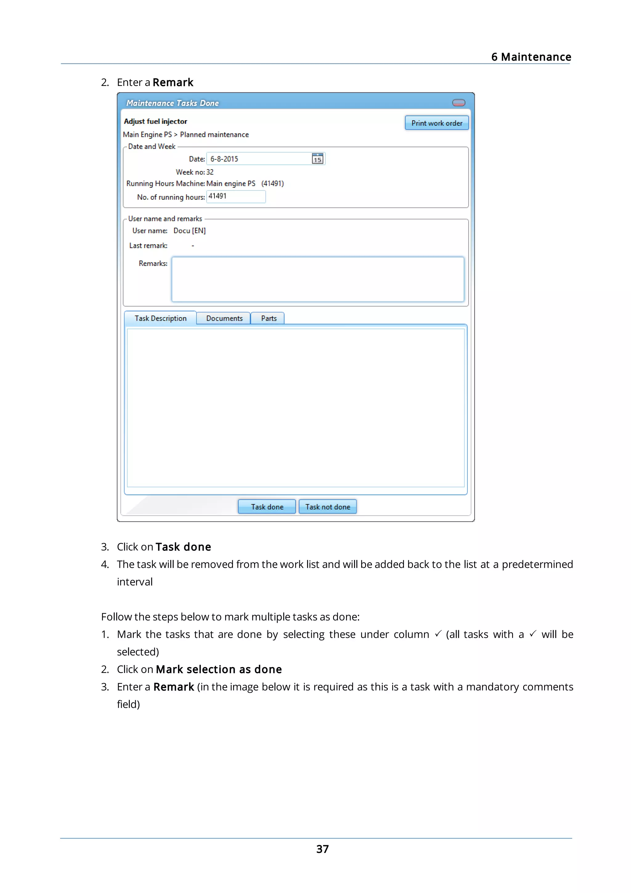 6 Maintenance
37
2. Enter a Remark
3. Click on Task done
4. The task will be removed from the work list and will be added back to the list at a predetermined
interval
Follow the steps below to mark multiple tasks as done:
1. Mark the tasks that are done by selecting these under column P (all tasks with a P will be
selected)
2. Click on Mark selection as done
3. Enter a Remark (in the image below it is required as this is a task with a mandatory comments
field)
 