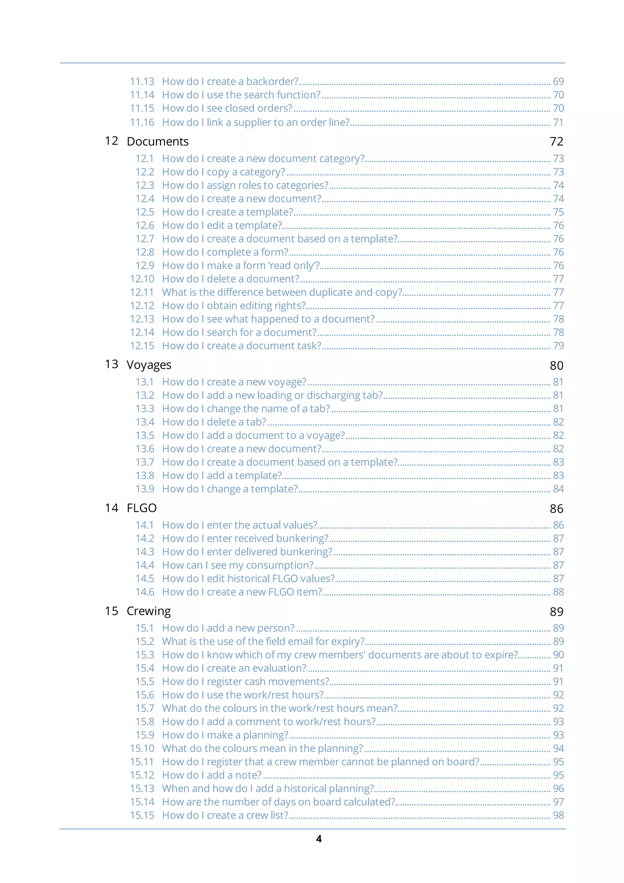 4
............................................................................................................................................................... 6911.13 How do I create a backorder?
............................................................................................................................................................... 7011.14 How do I use the search function?
............................................................................................................................................................... 7011.15 How do I see closed orders?
............................................................................................................................................................... 7111.16 How do I link a supplier to an order line?
12 Documents 72
............................................................................................................................................................... 7312.1 How do I create a new document category?
............................................................................................................................................................... 7312.2 How do I copy a category?
............................................................................................................................................................... 7412.3 How do I assign roles to categories?
............................................................................................................................................................... 7412.4 How do I create a new document?
............................................................................................................................................................... 7512.5 How do I create a template?
............................................................................................................................................................... 7612.6 How do I edit a template?
............................................................................................................................................................... 7612.7 How do I create a document based on a template?
............................................................................................................................................................... 7612.8 How do I complete a form?
............................................................................................................................................................... 7612.9 How do I make a form ‘read only’?
............................................................................................................................................................... 7712.10 How do I delete a document?
............................................................................................................................................................... 7712.11 What is the difference between duplicate and copy?
............................................................................................................................................................... 7712.12 How do I obtain editing rights?
............................................................................................................................................................... 7812.13 How do I see what happened to a document?
............................................................................................................................................................... 7812.14 How do I search for a document?
............................................................................................................................................................... 7912.15 How do I create a document task?
13 Voyages 80
............................................................................................................................................................... 8113.1 How do I create a new voyage?
............................................................................................................................................................... 8113.2 How do I add a new loading or discharging tab?
............................................................................................................................................................... 8113.3 How do I change the name of a tab?
............................................................................................................................................................... 8213.4 How do I delete a tab?
............................................................................................................................................................... 8213.5 How do I add a document to a voyage?
............................................................................................................................................................... 8213.6 How do I create a new document?
............................................................................................................................................................... 8313.7 How do I create a document based on a template?
............................................................................................................................................................... 8313.8 How do I add a template?
............................................................................................................................................................... 8413.9 How do I change a template?
14 FLGO 86
............................................................................................................................................................... 8614.1 How do I enter the actual values?
............................................................................................................................................................... 8714.2 How do I enter received bunkering?
............................................................................................................................................................... 8714.3 How do I enter delivered bunkering?
............................................................................................................................................................... 8714.4 How can I see my consumption?
............................................................................................................................................................... 8714.5 How do I edit historical FLGO values?
............................................................................................................................................................... 8814.6 How do I create a new FLGO item?
15 Crewing 89
............................................................................................................................................................... 8915.1 How do I add a new person?
............................................................................................................................................................... 8915.2 What is the use of the field email for expiry?
............................................................................................................................................................... 9015.3 How do I know which of my crew members' documents are about to expire?
............................................................................................................................................................... 9115.4 How do I create an evaluation?
............................................................................................................................................................... 9115.5 How do I register cash movements?
............................................................................................................................................................... 9215.6 How do I use the work/rest hours?
............................................................................................................................................................... 9215.7 What do the colours in the work/rest hours mean?
............................................................................................................................................................... 9315.8 How do I add a comment to work/rest hours?
............................................................................................................................................................... 9315.9 How do I make a planning?
............................................................................................................................................................... 9415.10 What do the colours mean in the planning?
............................................................................................................................................................... 9515.11 How do I register that a crew member cannot be planned on board?
............................................................................................................................................................... 9515.12 How do I add a note?
............................................................................................................................................................... 9615.13 When and how do I add a historical planning?
............................................................................................................................................................... 9715.14 How are the number of days on board calculated?
............................................................................................................................................................... 9815.15 How do I create a crew list?
 