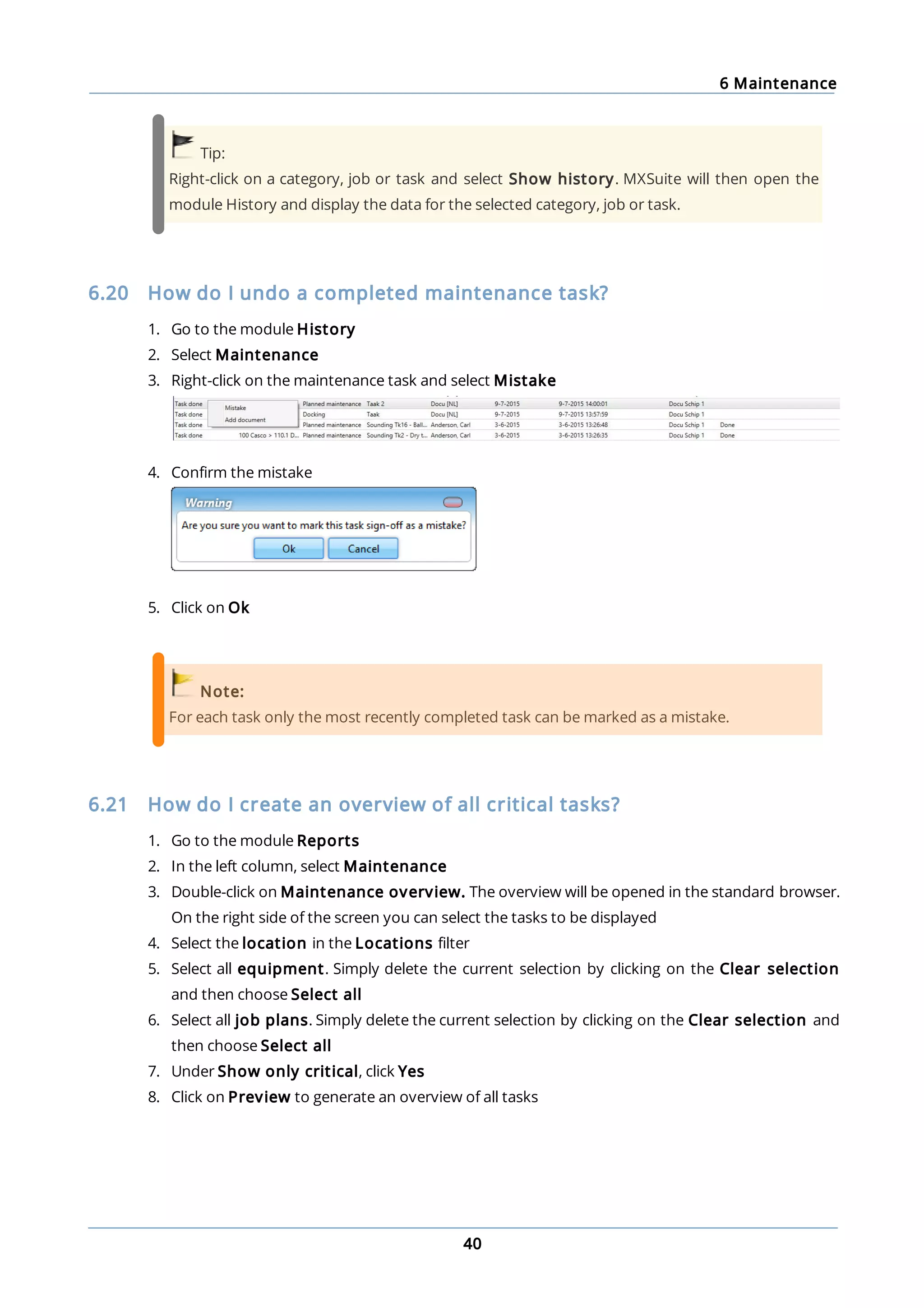 6 Maintenance
40
Tip:
Right-click on a category, job or task and select Show history. MXSuite will then open the
module History and display the data for the selected category, job or task.
6.20 How do I undo a completed maintenance task?
1. Go to the module History
2. Select Maintenance
3. Right-click on the maintenance task and select Mistake
4. Confirm the mistake
5. Click on Ok
Note:
For each task only the most recently completed task can be marked as a mistake.
6.21 How do I create an overview of all critical tasks?
1. Go to the module Reports
2. In the left column, select Maintenance
3. Double-click on Maintenance overview. The overview will be opened in the standard browser.
On the right side of the screen you can select the tasks to be displayed
4. Select the location in the Locations filter
5. Select all equipment. Simply delete the current selection by clicking on the Clear selection
and then choose Select all
6. Select all job plans. Simply delete the current selection by clicking on the Clear selection and
then choose Select all
7. Under Show only critical, click Yes
8. Click on Preview to generate an overview of all tasks
 
