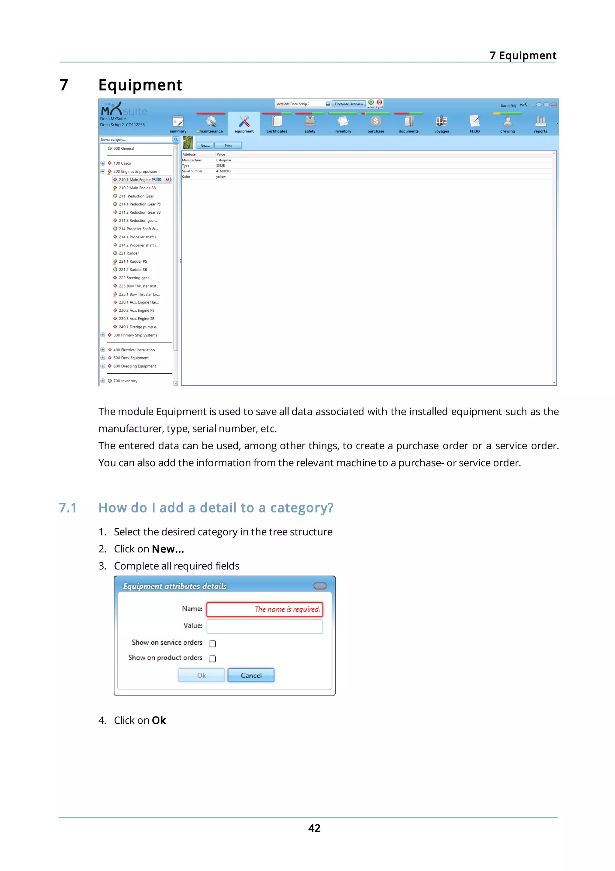 7 Equipment
42
7 Equipment
The module Equipment is used to save all data associated with the installed equipment such as the
manufacturer, type, serial number, etc.
The entered data can be used, among other things, to create a purchase order or a service order.
You can also add the information from the relevant machine to a purchase- or service order.
7.1 How do I add a detail to a category?
1. Select the desired category in the tree structure
2. Click on New...
3. Complete all required fields
4. Click on Ok
 