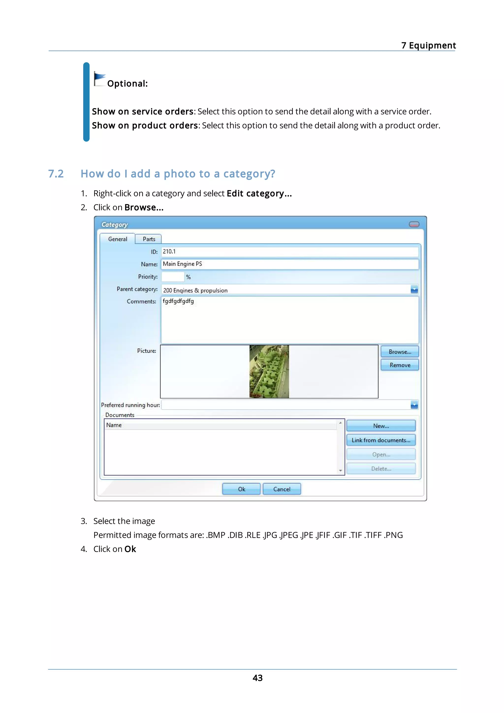 7 Equipment
43
Optional:
Show on service orders: Select this option to send the detail along with a service order.
Show on product orders: Select this option to send the detail along with a product order.
7.2 How do I add a photo to a category?
1. Right-click on a category and select Edit category...
2. Click on Browse...
3. Select the image
Permitted image formats are: .BMP .DIB .RLE .JPG .JPEG .JPE .JFIF .GIF .TIF .TIFF .PNG
4. Click on Ok
 