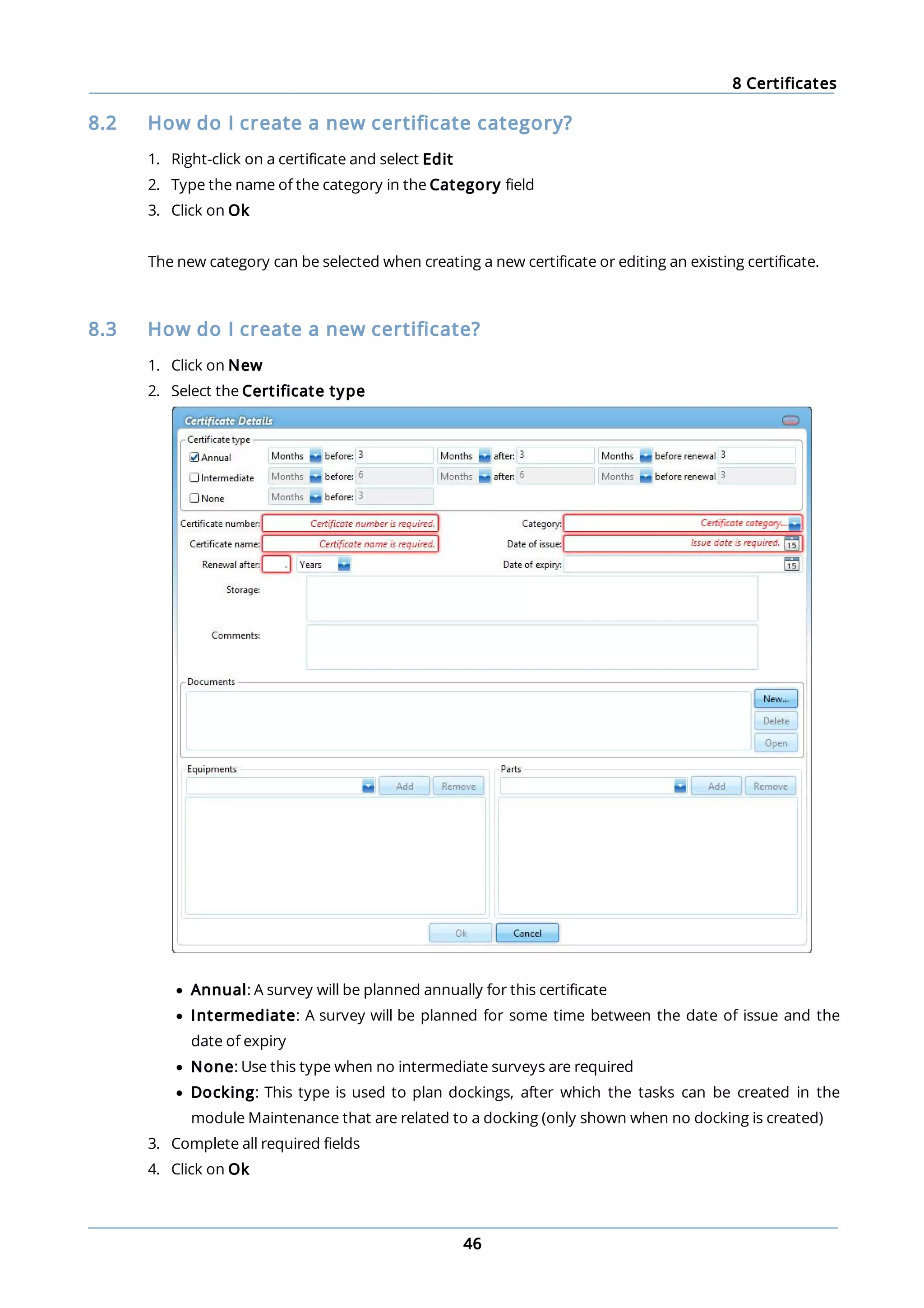 8 Certificates
46
8.2 How do I create a new certificate category?
1. Right-click on a certificate and select Edit
2. Type the name of the category in the Category field
3. Click on Ok
The new category can be selected when creating a new certificate or editing an existing certificate.
8.3 How do I create a new certificate?
1. Click on New
2. Select the Certificate type
· Annual: A survey will be planned annually for this certificate
· Intermediate: A survey will be planned for some time between the date of issue and the
date of expiry
· None: Use this type when no intermediate surveys are required
· Docking: This type is used to plan dockings, after which the tasks can be created in the
module Maintenance that are related to a docking (only shown when no docking is created)
3. Complete all required fields
4. Click on Ok
 