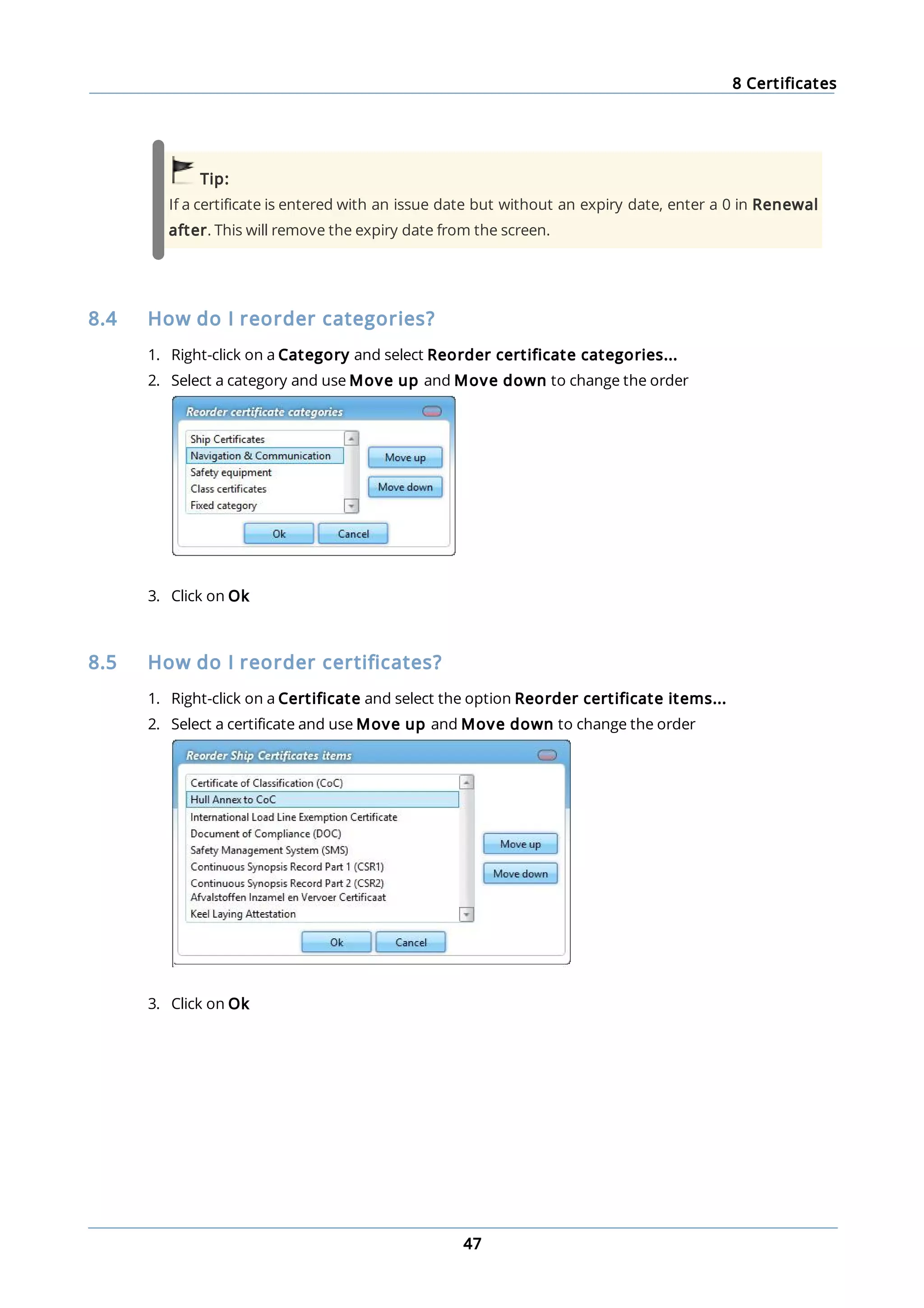 8 Certificates
47
Tip:
If a certificate is entered with an issue date but without an expiry date, enter a 0 in Renewal
after. This will remove the expiry date from the screen.
8.4 How do I reorder categories?
1. Right-click on a Category and select Reorder certificate categories...
2. Select a category and use Move up and Move down to change the order
3. Click on Ok
8.5 How do I reorder certificates?
1. Right-click on a Certificate and select the option Reorder certificate items...
2. Select a certificate and use Move up and Move down to change the order
3. Click on Ok
 