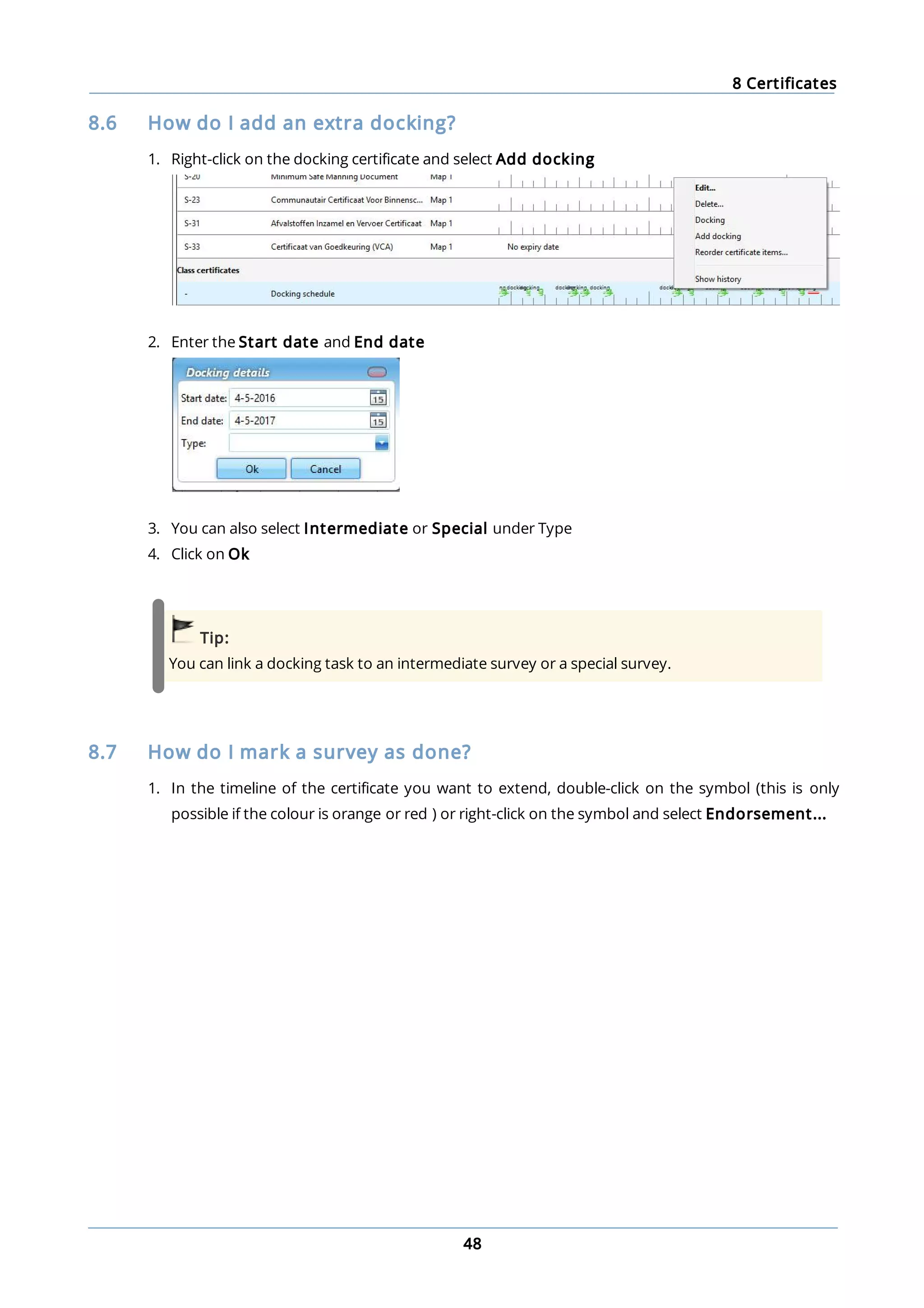 8 Certificates
48
8.6 How do I add an extra docking?
1. Right-click on the docking certificate and select Add docking
2. Enter the Start date and End date
3. You can also select Intermediate or Special under Type
4. Click on Ok
Tip:
You can link a docking task to an intermediate survey or a special survey.
8.7 How do I mark a survey as done?
1. In the timeline of the certificate you want to extend, double-click on the symbol (this is only
possible if the colour is orange or red ) or right-click on the symbol and select Endorsement...
 