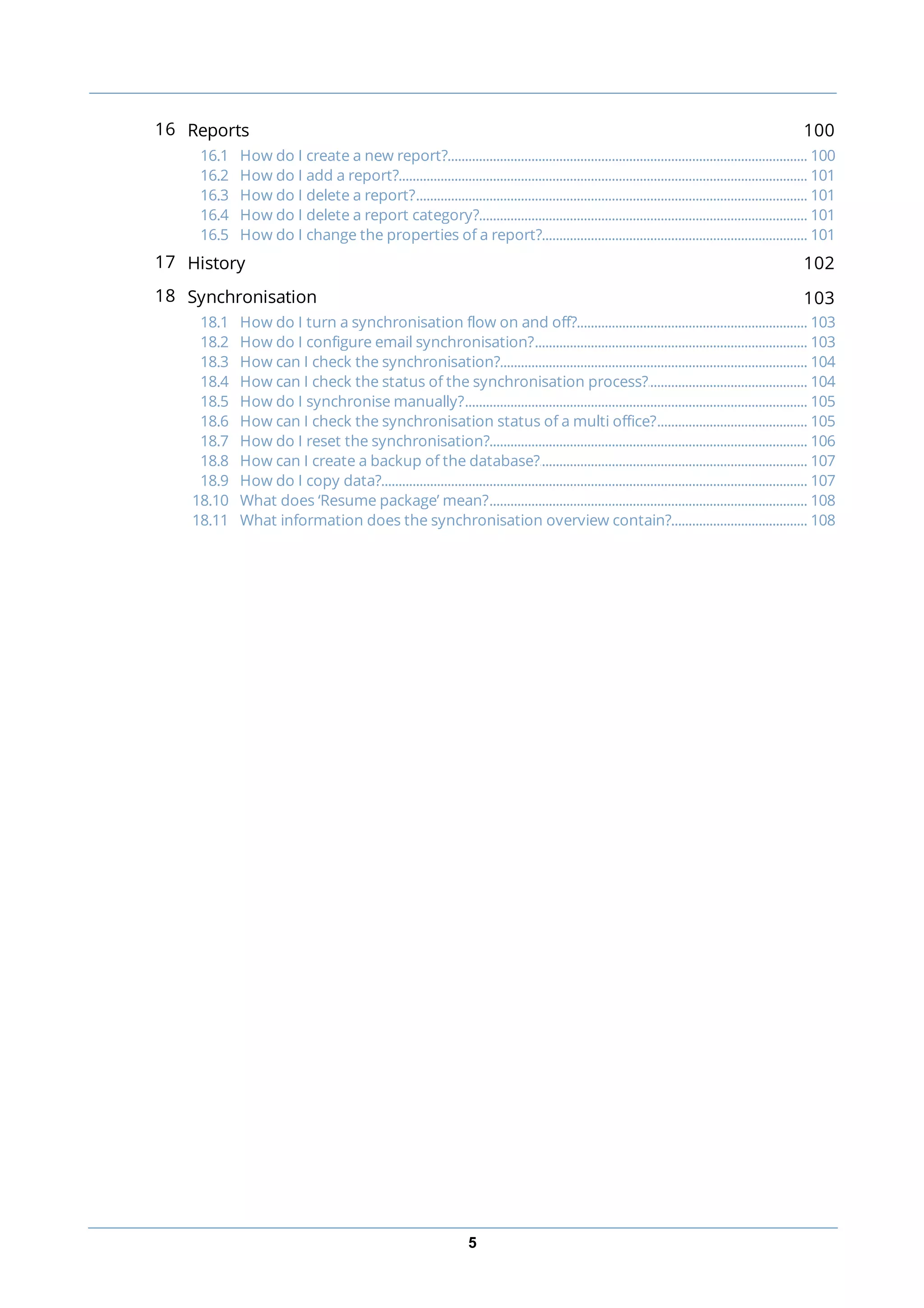 5
16 Reports 100
............................................................................................................................................................... 10016.1 How do I create a new report?
............................................................................................................................................................... 10116.2 How do I add a report?
............................................................................................................................................................... 10116.3 How do I delete a report?
............................................................................................................................................................... 10116.4 How do I delete a report category?
............................................................................................................................................................... 10116.5 How do I change the properties of a report?
17 History 102
18 Synchronisation 103
............................................................................................................................................................... 10318.1 How do I turn a synchronisation flow on and off?
............................................................................................................................................................... 10318.2 How do I configure email synchronisation?
............................................................................................................................................................... 10418.3 How can I check the synchronisation?
............................................................................................................................................................... 10418.4 How can I check the status of the synchronisation process?
............................................................................................................................................................... 10518.5 How do I synchronise manually?
............................................................................................................................................................... 10518.6 How can I check the synchronisation status of a multi office?
............................................................................................................................................................... 10618.7 How do I reset the synchronisation?
............................................................................................................................................................... 10718.8 How can I create a backup of the database?
............................................................................................................................................................... 10718.9 How do I copy data?
............................................................................................................................................................... 10818.10 What does ‘Resume package’ mean?
............................................................................................................................................................... 10818.11 What information does the synchronisation overview contain?
 