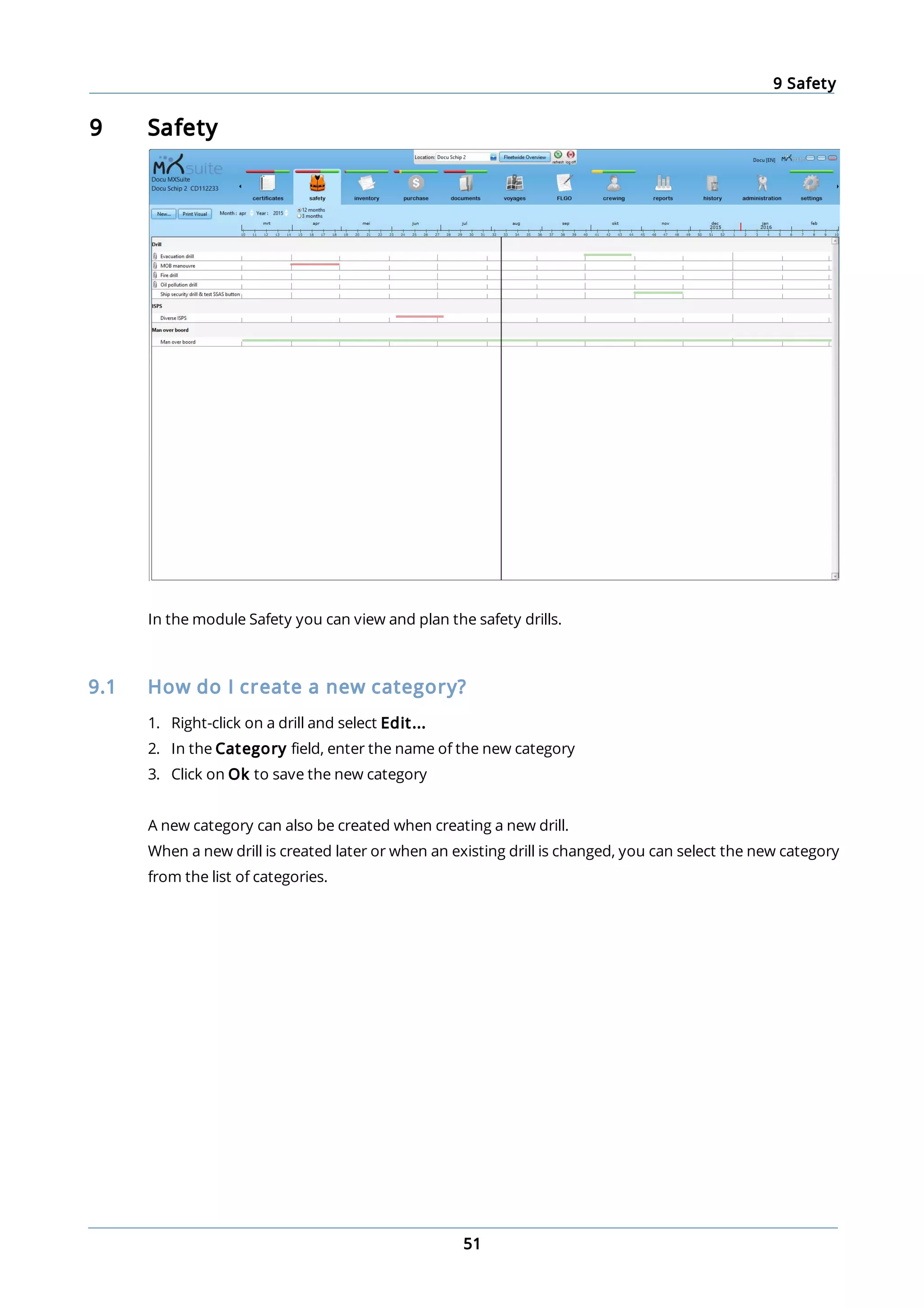 9 Safety
51
9 Safety
In the module Safety you can view and plan the safety drills.
9.1 How do I create a new category?
1. Right-click on a drill and select Edit...
2. In the Category field, enter the name of the new category
3. Click on Ok to save the new category
A new category can also be created when creating a new drill.
When a new drill is created later or when an existing drill is changed, you can select the new category
from the list of categories.
 
