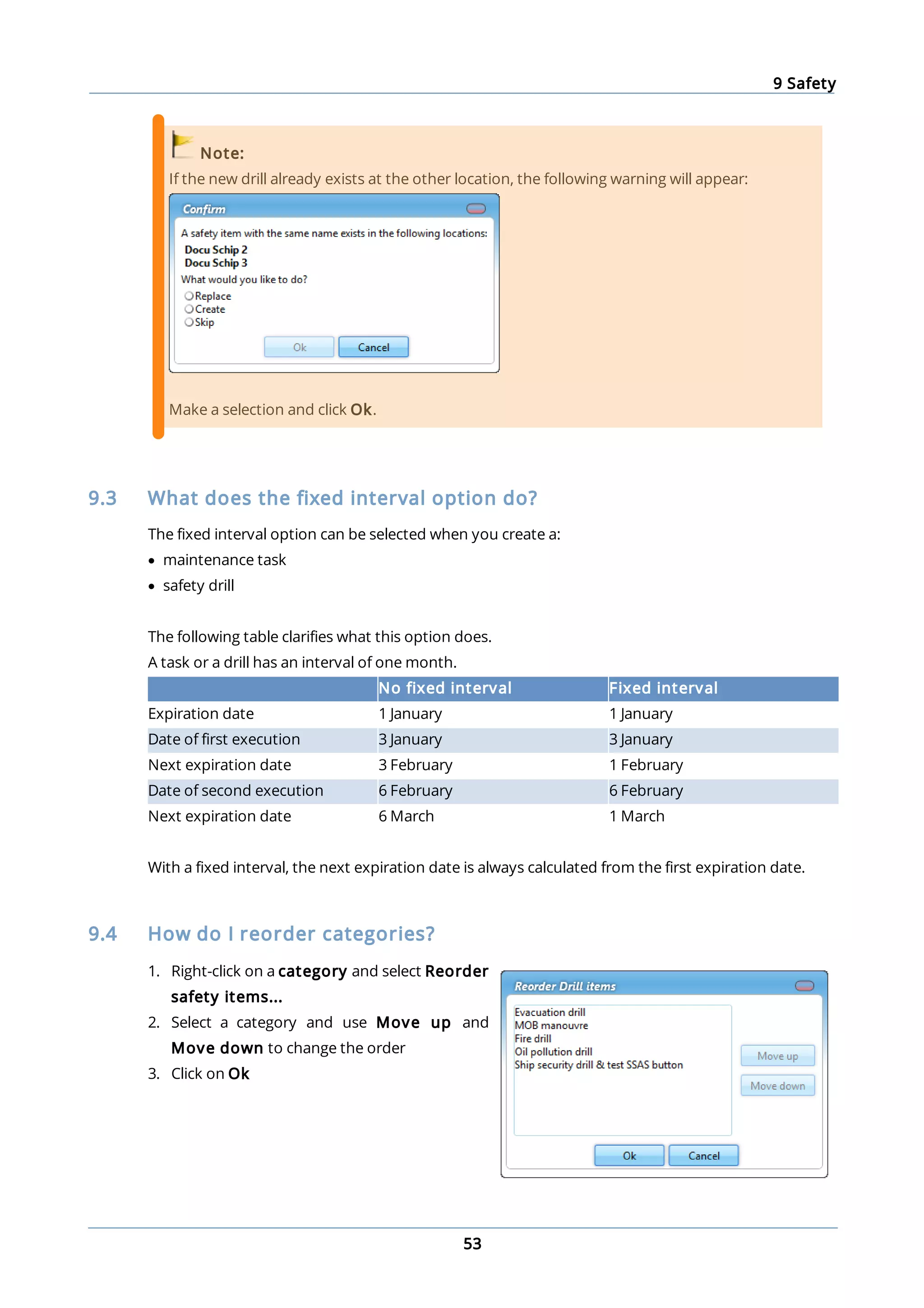 9 Safety
53
Note:
If the new drill already exists at the other location, the following warning will appear:
Make a selection and click Ok.
9.3 What does the fixed interval option do?
The fixed interval option can be selected when you create a:
· maintenance task
· safety drill
The following table clarifies what this option does.
A task or a drill has an interval of one month.
No fixed interval Fixed interval
Expiration date 1 January 1 January
Date of first execution 3 January 3 January
Next expiration date 3 February 1 February
Date of second execution 6 February 6 February
Next expiration date 6 March 1 March
With a fixed interval, the next expiration date is always calculated from the first expiration date.
9.4 How do I reorder categories?
1. Right-click on a category and select Reorder
safety items...
2. Select a category and use Move up and
Move down to change the order
3. Click on Ok
 