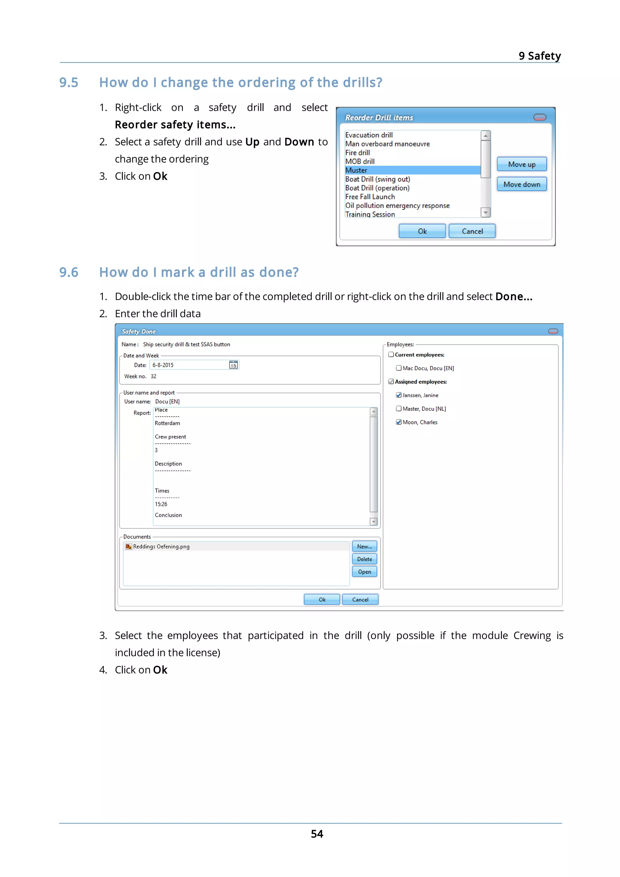9 Safety
54
9.5 How do I change the ordering of the drills?
1. Right-click on a safety drill and select
Reorder safety items...
2. Select a safety drill and use Up and Down to
change the ordering
3. Click on Ok
9.6 How do I mark a drill as done?
1. Double-click the time bar of the completed drill or right-click on the drill and select Done...
2. Enter the drill data
3. Select the employees that participated in the drill (only possible if the module Crewing is
included in the license)
4. Click on Ok
 