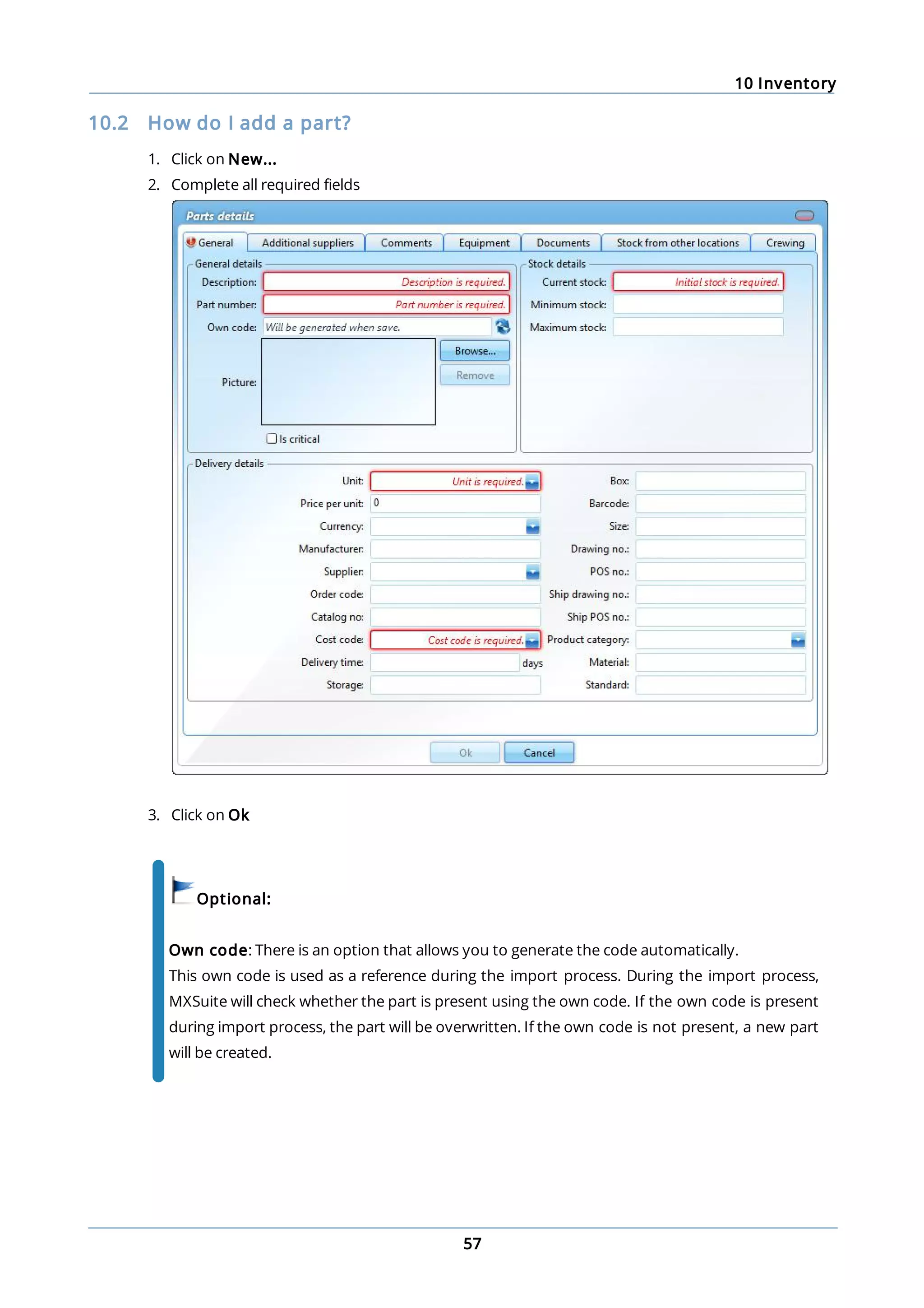 10 Inventory
57
10.2 How do I add a part?
1. Click on New...
2. Complete all required fields
3. Click on Ok
Optional:
Own code: There is an option that allows you to generate the code automatically.
This own code is used as a reference during the import process. During the import process,
MXSuite will check whether the part is present using the own code. If the own code is present
during import process, the part will be overwritten. If the own code is not present, a new part
will be created.
 