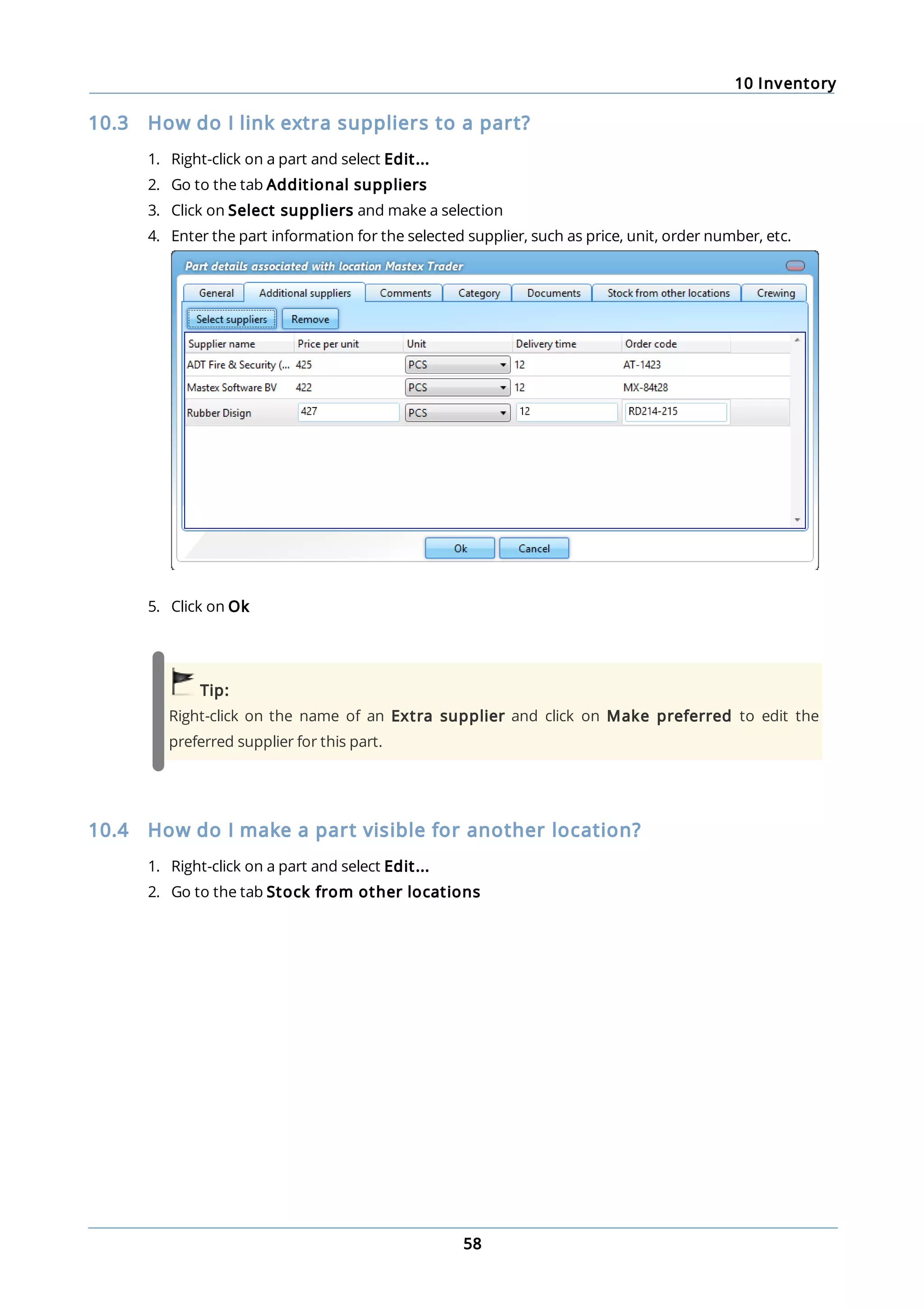 10 Inventory
58
10.3 How do I link extra suppliers to a part?
1. Right-click on a part and select Edit...
2. Go to the tab Additional suppliers
3. Click on Select suppliers and make a selection
4. Enter the part information for the selected supplier, such as price, unit, order number, etc.
5. Click on Ok
Tip:
Right-click on the name of an Extra supplier and click on Make preferred to edit the
preferred supplier for this part.
10.4 How do I make a part visible for another location?
1. Right-click on a part and select Edit...
2. Go to the tab Stock from other locations
 