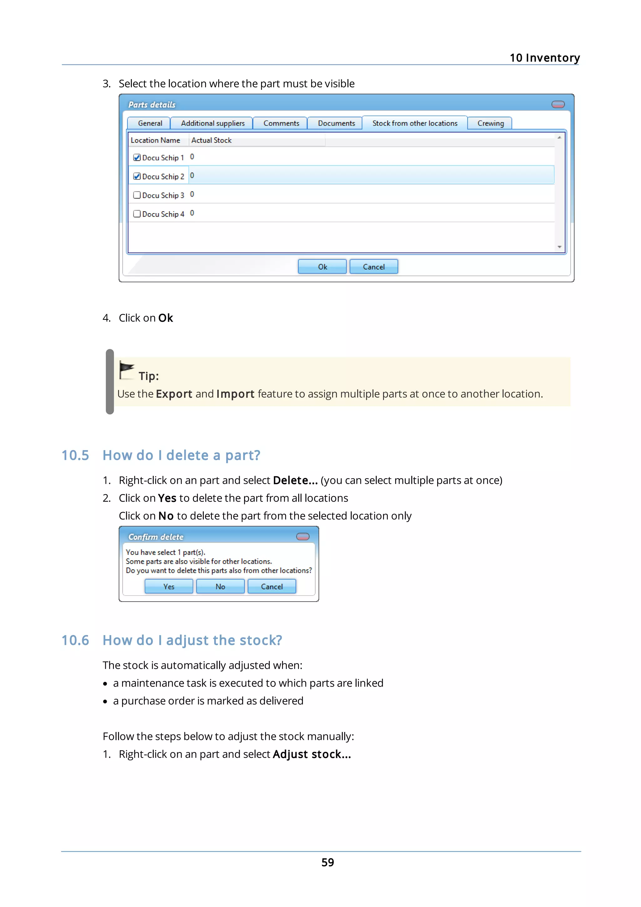 10 Inventory
59
3. Select the location where the part must be visible
4. Click on Ok
Tip:
Use the Export and Import feature to assign multiple parts at once to another location.
10.5 How do I delete a part?
1. Right-click on an part and select Delete... (you can select multiple parts at once)
2. Click on Yes to delete the part from all locations
Click on No to delete the part from the selected location only
10.6 How do I adjust the stock?
The stock is automatically adjusted when:
· a maintenance task is executed to which parts are linked
· a purchase order is marked as delivered
Follow the steps below to adjust the stock manually:
1. Right-click on an part and select Adjust stock...
 