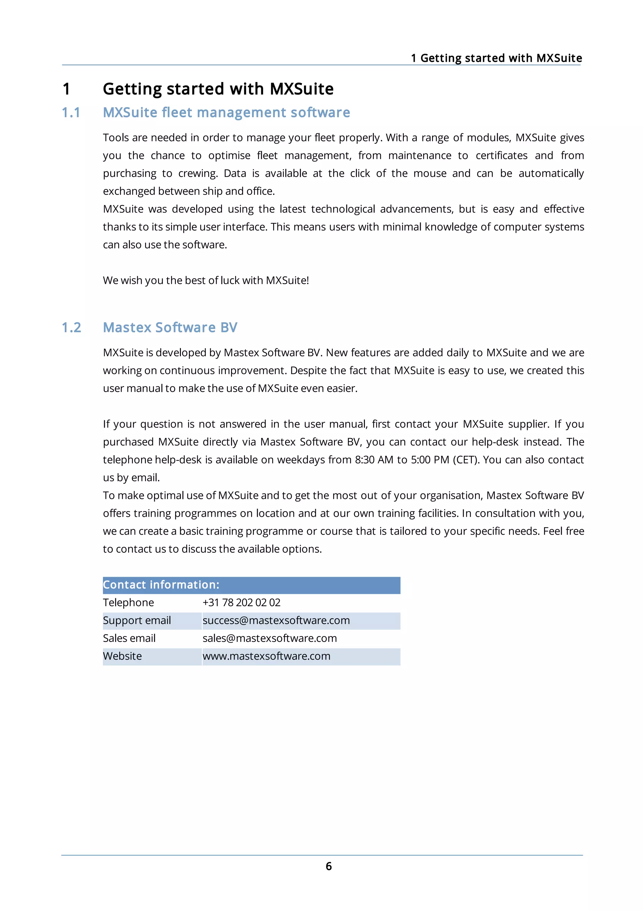 1 Getting started with MXSuite
6
1 Getting started with MXSuite
1.1 MXSuite fleet management software
Tools are needed in order to manage your fleet properly. With a range of modules, MXSuite gives
you the chance to optimise fleet management, from maintenance to certificates and from
purchasing to crewing. Data is available at the click of the mouse and can be automatically
exchanged between ship and office.
MXSuite was developed using the latest technological advancements, but is easy and effective
thanks to its simple user interface. This means users with minimal knowledge of computer systems
can also use the software.
We wish you the best of luck with MXSuite!
1.2 Mastex Software BV
MXSuite is developed by Mastex Software BV. New features are added daily to MXSuite and we are
working on continuous improvement. Despite the fact that MXSuite is easy to use, we created this
user manual to make the use of MXSuite even easier.
If your question is not answered in the user manual, first contact your MXSuite supplier. If you
purchased MXSuite directly via Mastex Software BV, you can contact our help-desk instead. The
telephone help-desk is available on weekdays from 8:30 AM to 5:00 PM (CET). You can also contact
us by email.
To make optimal use of MXSuite and to get the most out of your organisation, Mastex Software BV
offers training programmes on location and at our own training facilities. In consultation with you,
we can create a basic training programme or course that is tailored to your specific needs. Feel free
to contact us to discuss the available options.
Contact information:
Telephone +31 78 202 02 02
Support email success@mastexsoftware.com
Sales email sales@mastexsoftware.com
Website www.mastexsoftware.com
 