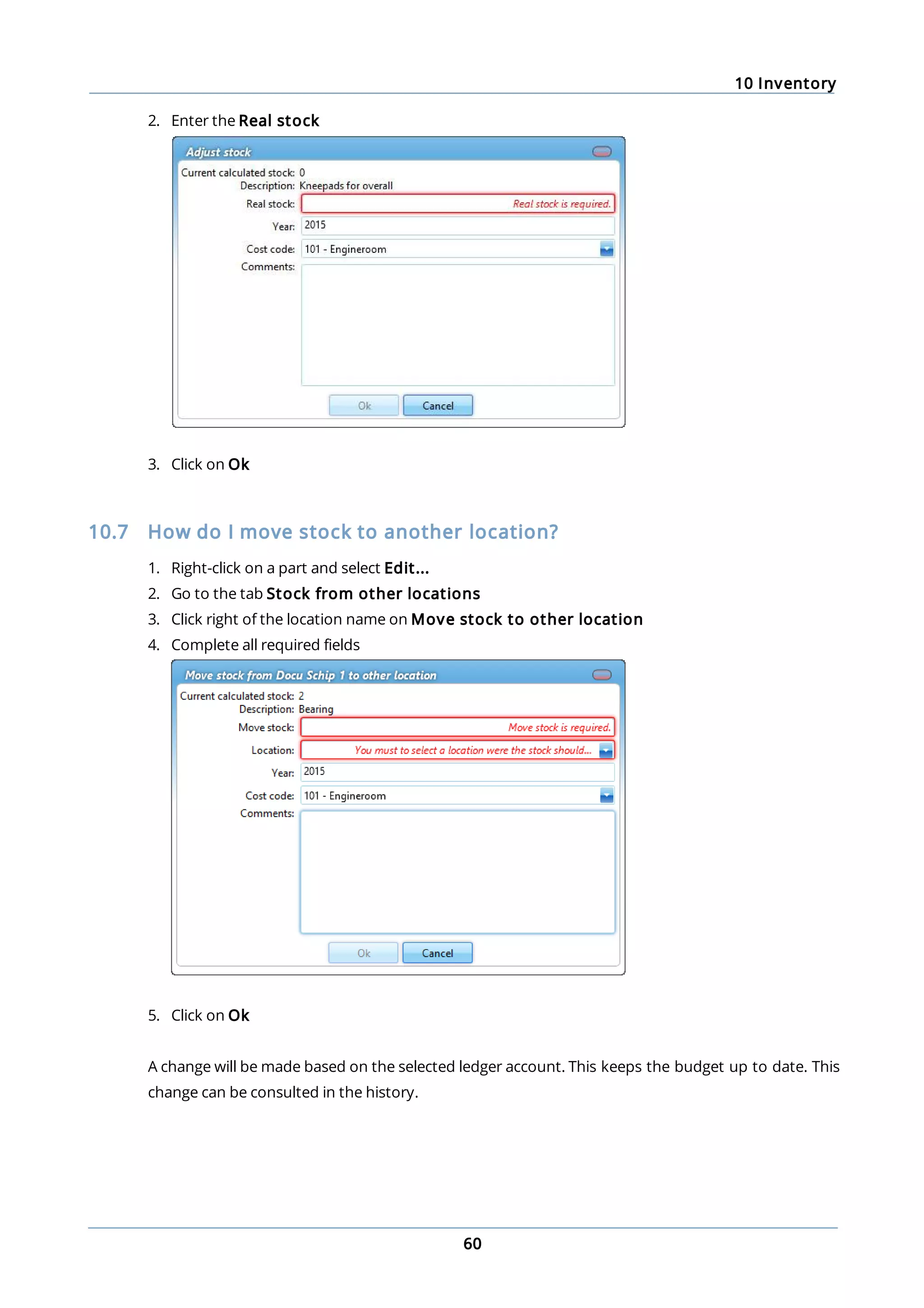 10 Inventory
60
2. Enter the Real stock
3. Click on Ok
10.7 How do I move stock to another location?
1. Right-click on a part and select Edit...
2. Go to the tab Stock from other locations
3. Click right of the location name on Move stock to other location
4. Complete all required fields
5. Click on Ok
A change will be made based on the selected ledger account. This keeps the budget up to date. This
change can be consulted in the history.
 