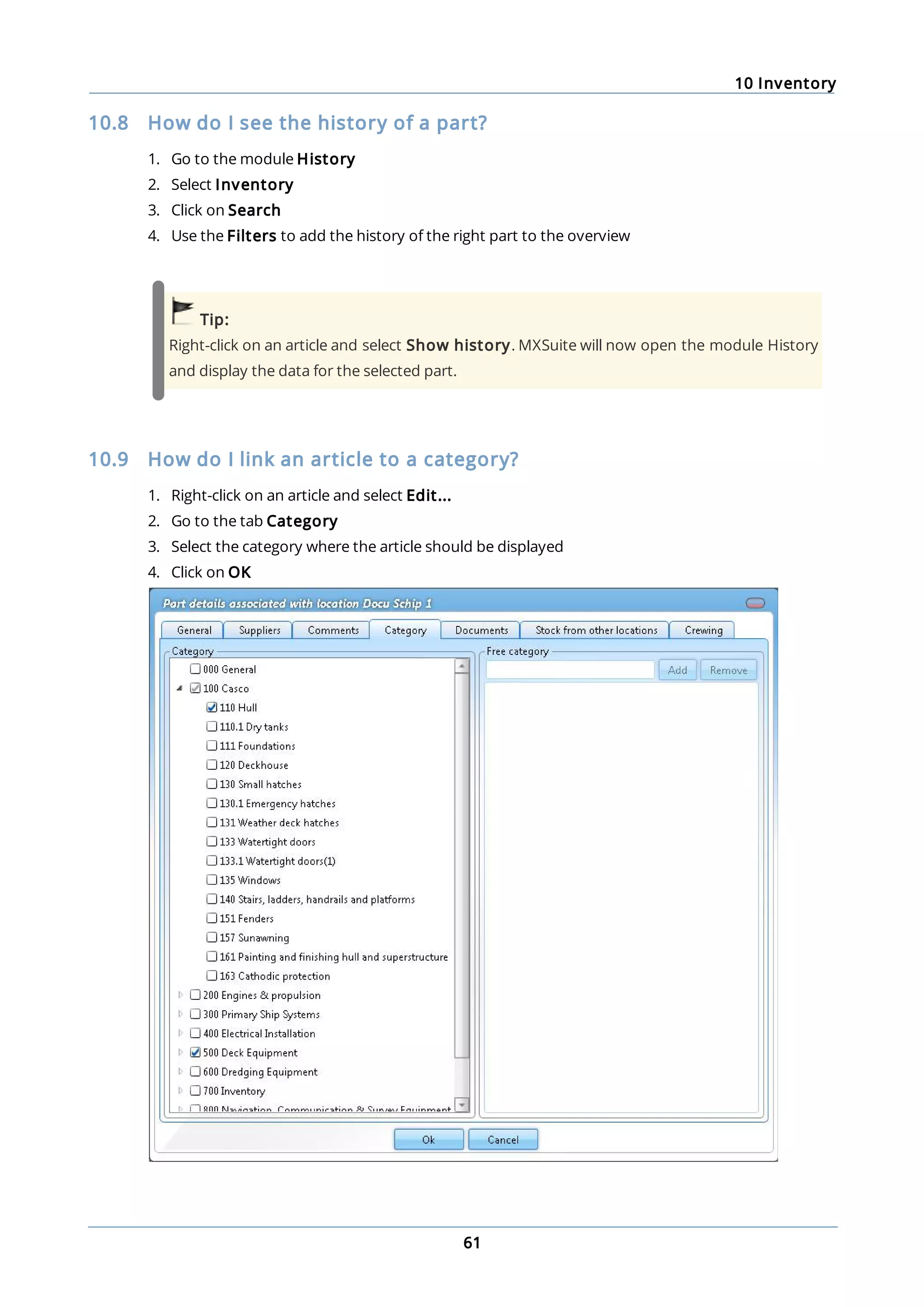 10 Inventory
61
10.8 How do I see the history of a part?
1. Go to the module History
2. Select Inventory
3. Click on Search
4. Use the Filters to add the history of the right part to the overview
Tip:
Right-click on an article and select Show history. MXSuite will now open the module History
and display the data for the selected part.
10.9 How do I link an article to a category?
1. Right-click on an article and select Edit...
2. Go to the tab Category
3. Select the category where the article should be displayed
4. Click on OK
 