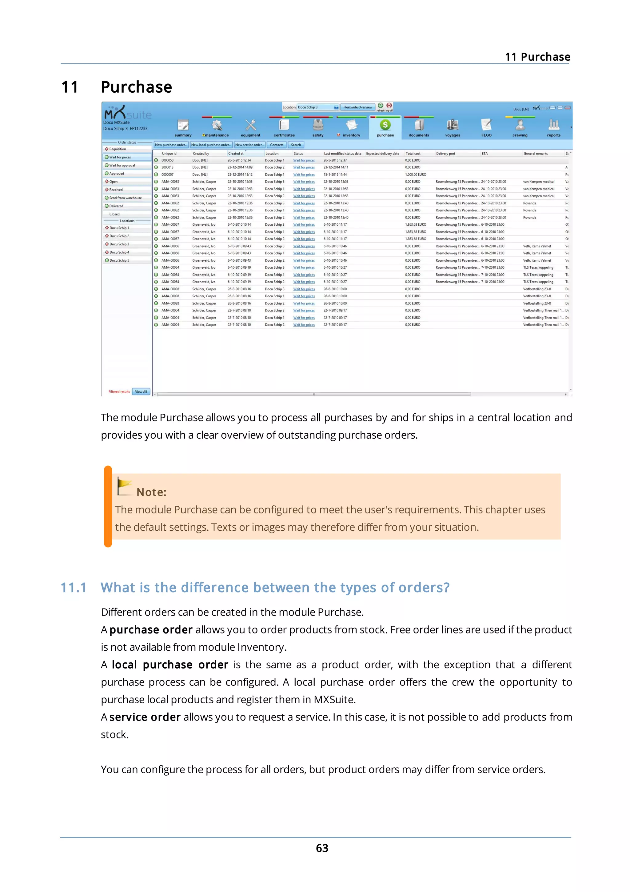 11 Purchase
63
11 Purchase
The module Purchase allows you to process all purchases by and for ships in a central location and
provides you with a clear overview of outstanding purchase orders.
Note:
The module Purchase can be configured to meet the user's requirements. This chapter uses
the default settings. Texts or images may therefore differ from your situation.
11.1 What is the difference between the types of orders?
Different orders can be created in the module Purchase.
A purchase order allows you to order products from stock. Free order lines are used if the product
is not available from module Inventory.
A local purchase order is the same as a product order, with the exception that a different
purchase process can be configured. A local purchase order offers the crew the opportunity to
purchase local products and register them in MXSuite.
A service order allows you to request a service. In this case, it is not possible to add products from
stock.
You can configure the process for all orders, but product orders may differ from service orders.
 