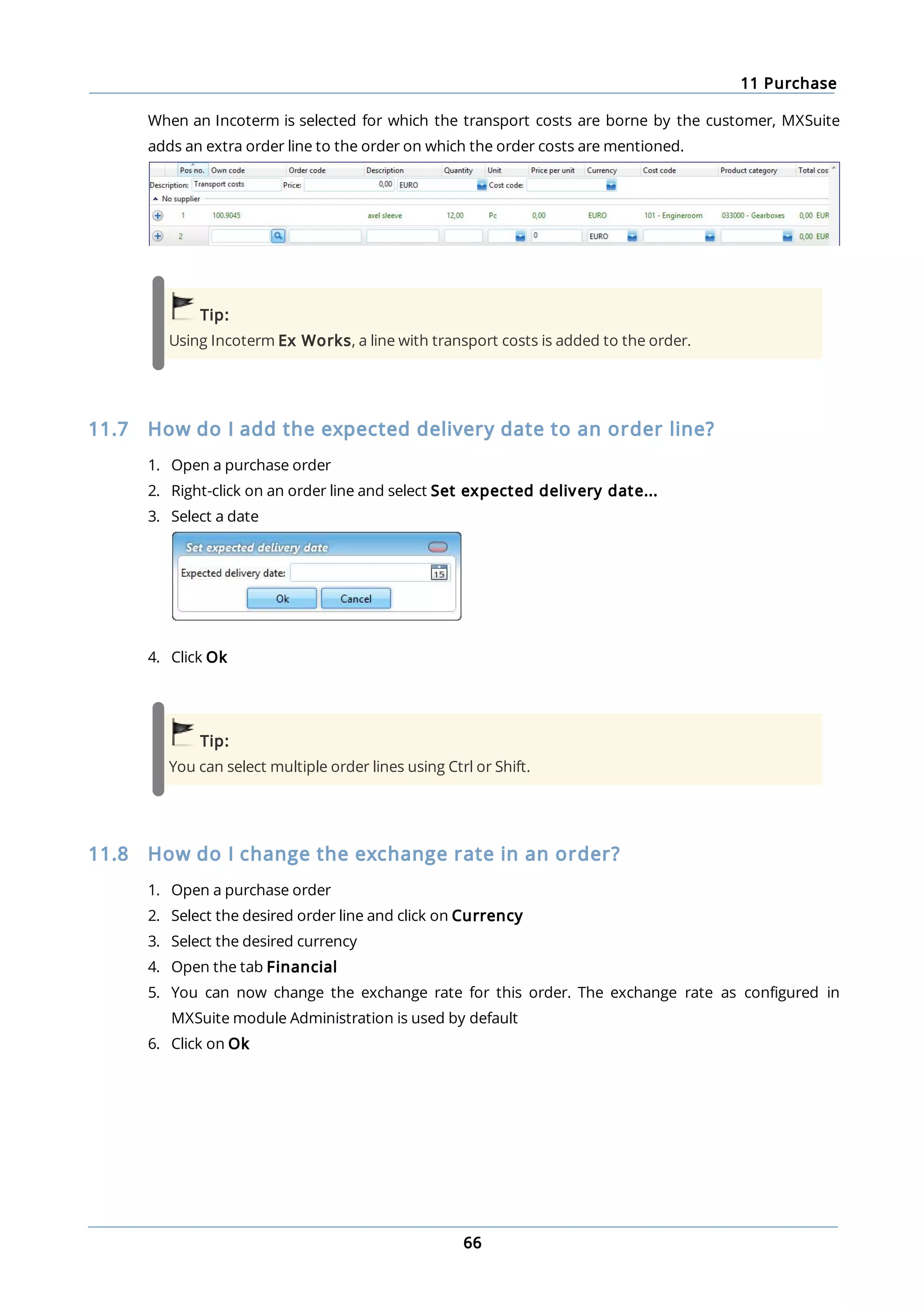 11 Purchase
66
When an Incoterm is selected for which the transport costs are borne by the customer, MXSuite
adds an extra order line to the order on which the order costs are mentioned.
Tip:
Using Incoterm Ex Works, a line with transport costs is added to the order.
11.7 How do I add the expected delivery date to an order line?
1. Open a purchase order
2. Right-click on an order line and select Set expected delivery date...
3. Select a date
4. Click Ok
Tip:
You can select multiple order lines using Ctrl or Shift.
11.8 How do I change the exchange rate in an order?
1. Open a purchase order
2. Select the desired order line and click on Currency
3. Select the desired currency
4. Open the tab Financial
5. You can now change the exchange rate for this order. The exchange rate as configured in
MXSuite module Administration is used by default
6. Click on Ok
 