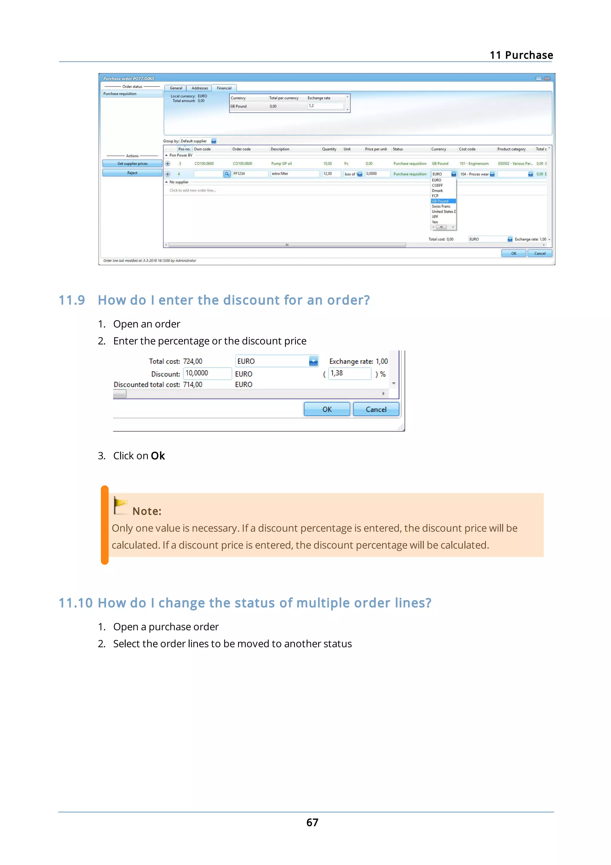 11 Purchase
67
11.9 How do I enter the discount for an order?
1. Open an order
2. Enter the percentage or the discount price
3. Click on Ok
Note:
Only one value is necessary. If a discount percentage is entered, the discount price will be
calculated. If a discount price is entered, the discount percentage will be calculated.
11.10 How do I change the status of multiple order lines?
1. Open a purchase order
2. Select the order lines to be moved to another status
 