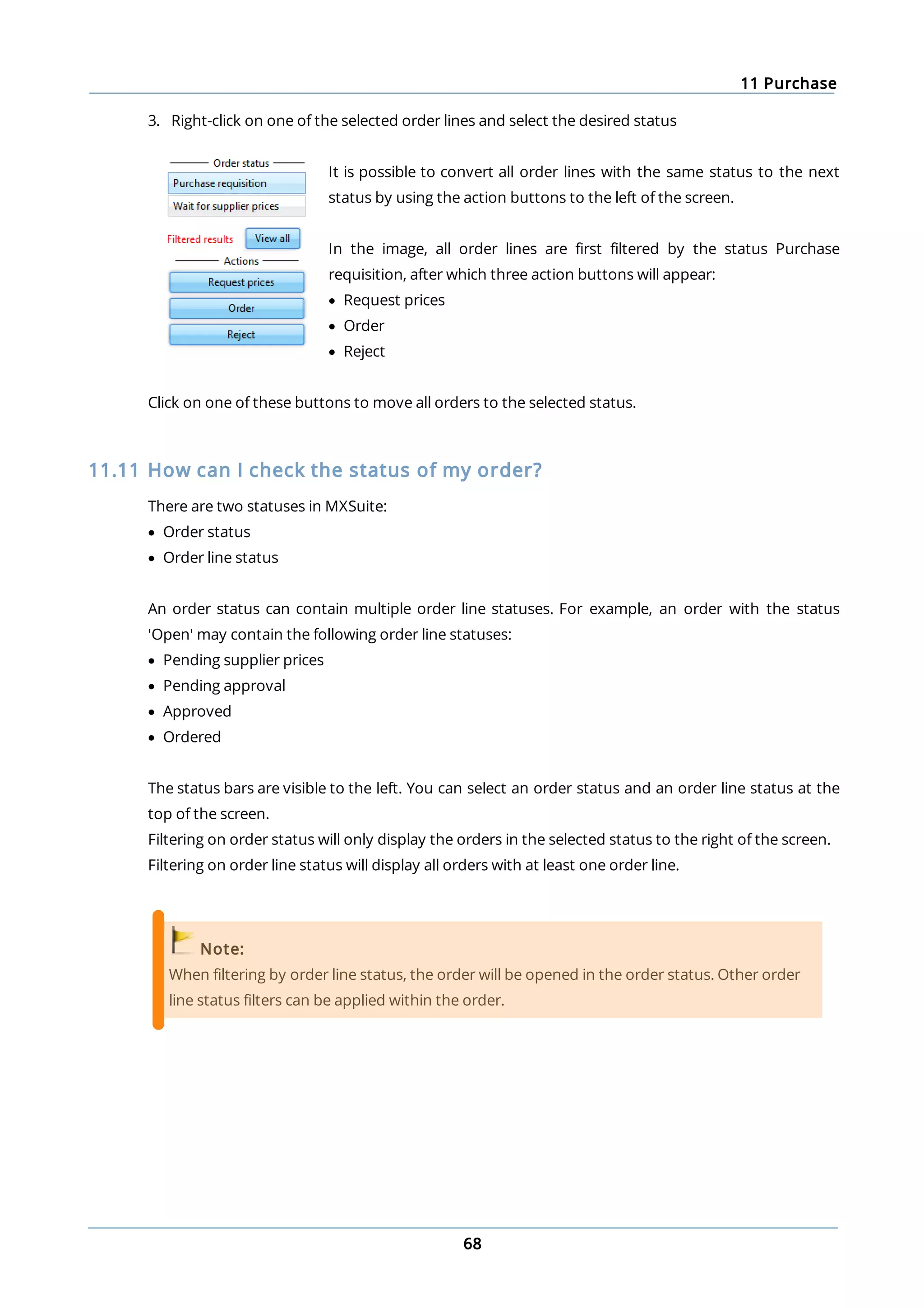 11 Purchase
68
3. Right-click on one of the selected order lines and select the desired status
It is possible to convert all order lines with the same status to the next
status by using the action buttons to the left of the screen.
In the image, all order lines are first filtered by the status Purchase
requisition, after which three action buttons will appear:
· Request prices
· Order
· Reject
Click on one of these buttons to move all orders to the selected status.
11.11 How can I check the status of my order?
There are two statuses in MXSuite:
· Order status
· Order line status
An order status can contain multiple order line statuses. For example, an order with the status
'Open' may contain the following order line statuses:
· Pending supplier prices
· Pending approval
· Approved
· Ordered
The status bars are visible to the left. You can select an order status and an order line status at the
top of the screen.
Filtering on order status will only display the orders in the selected status to the right of the screen.
Filtering on order line status will display all orders with at least one order line.
Note:
When filtering by order line status, the order will be opened in the order status. Other order
line status filters can be applied within the order.
 