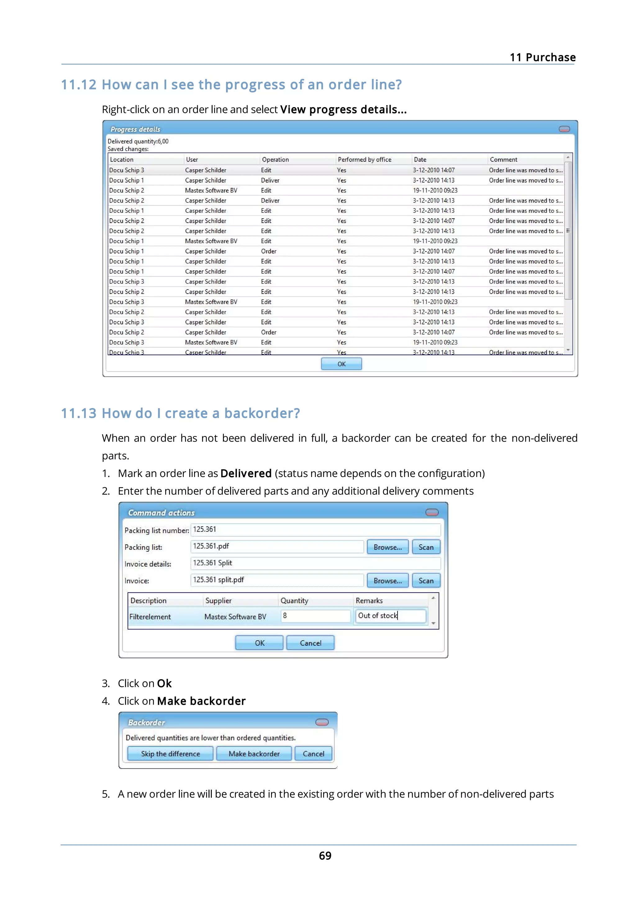 11 Purchase
69
11.12 How can I see the progress of an order line?
Right-click on an order line and select View progress details...
11.13 How do I create a backorder?
When an order has not been delivered in full, a backorder can be created for the non-delivered
parts.
1. Mark an order line as Delivered (status name depends on the configuration)
2. Enter the number of delivered parts and any additional delivery comments
3. Click on Ok
4. Click on Make backorder
5. A new order line will be created in the existing order with the number of non-delivered parts
 