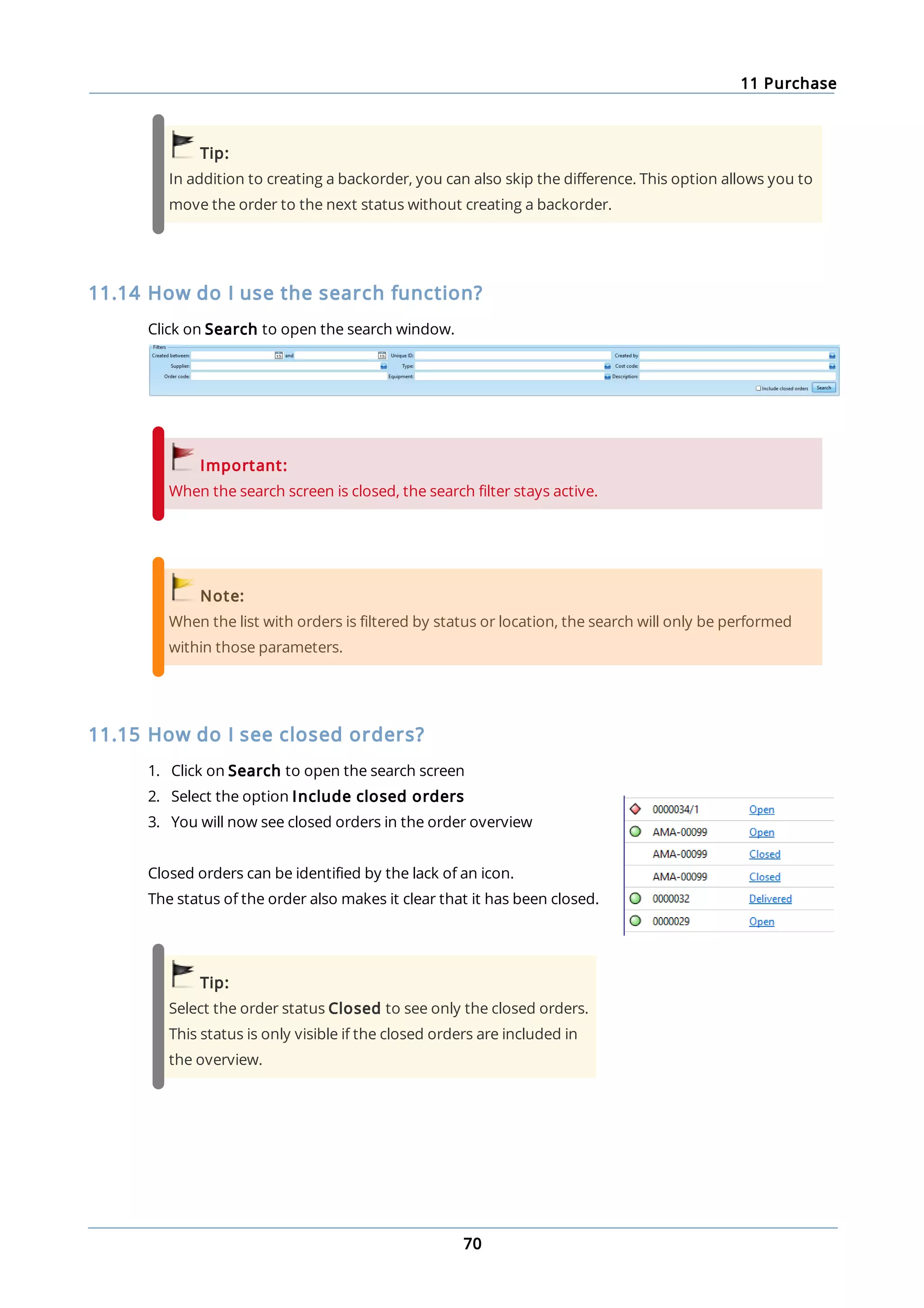 11 Purchase
70
Tip:
In addition to creating a backorder, you can also skip the difference. This option allows you to
move the order to the next status without creating a backorder.
11.14 How do I use the search function?
Click on Search to open the search window.
Important:
When the search screen is closed, the search filter stays active.
Note:
When the list with orders is filtered by status or location, the search will only be performed
within those parameters.
11.15 How do I see closed orders?
1. Click on Search to open the search screen
2. Select the option Include closed orders
3. You will now see closed orders in the order overview
Closed orders can be identified by the lack of an icon.
The status of the order also makes it clear that it has been closed.
Tip:
Select the order status Closed to see only the closed orders.
This status is only visible if the closed orders are included in
the overview.
 
