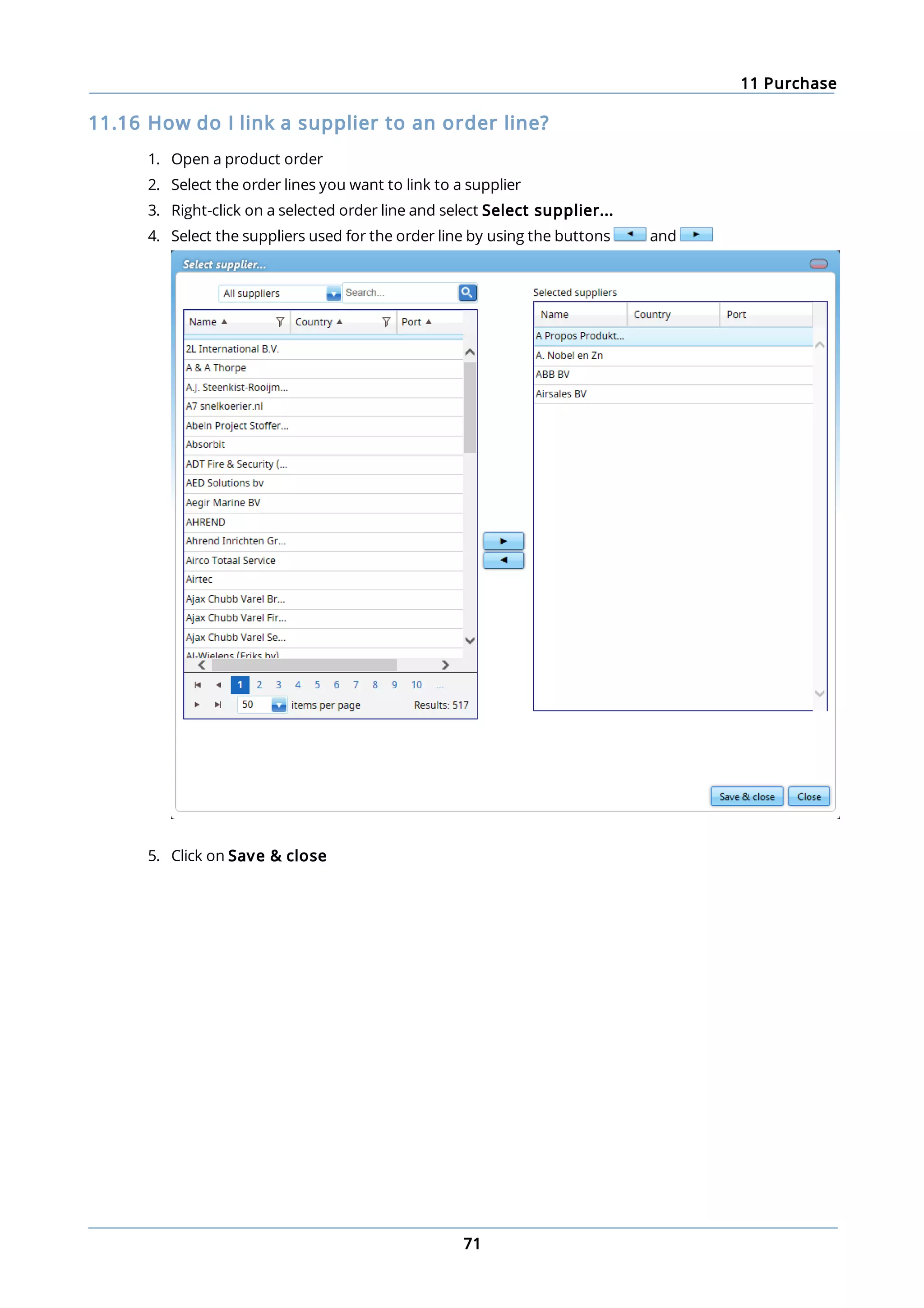 11 Purchase
71
11.16 How do I link a supplier to an order line?
1. Open a product order
2. Select the order lines you want to link to a supplier
3. Right-click on a selected order line and select Select supplier...
4. Select the suppliers used for the order line by using the buttons and
5. Click on Save & close
 