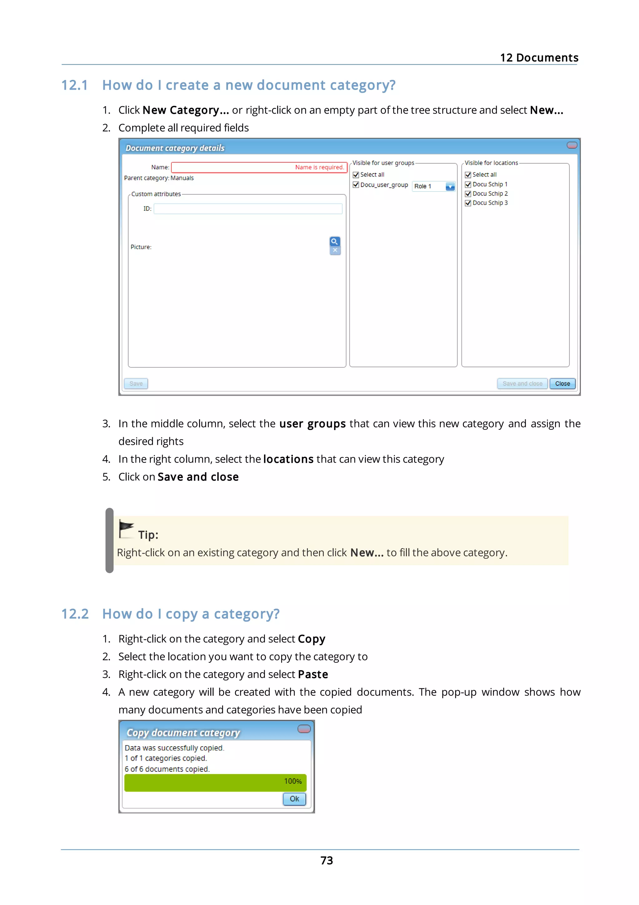 12 Documents
73
12.1 How do I create a new document category?
1. Click New Category... or right-click on an empty part of the tree structure and select New...
2. Complete all required fields
3. In the middle column, select the user groups that can view this new category and assign the
desired rights
4. In the right column, select the locations that can view this category
5. Click on Save and close
Tip:
Right-click on an existing category and then click New... to fill the above category.
12.2 How do I copy a category?
1. Right-click on the category and select Copy
2. Select the location you want to copy the category to
3. Right-click on the category and select Paste
4. A new category will be created with the copied documents. The pop-up window shows how
many documents and categories have been copied
 