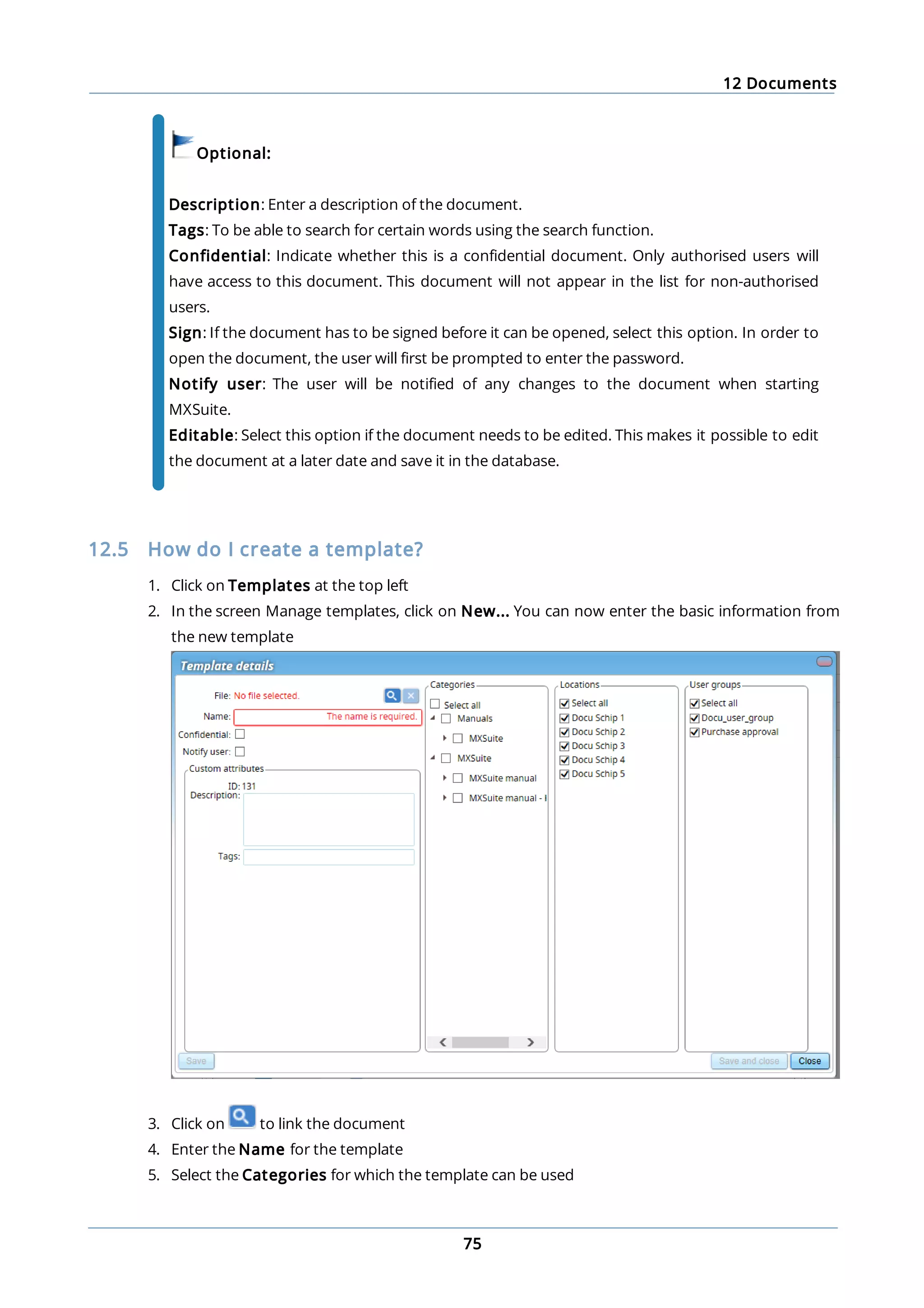 12 Documents
75
Optional:
Description: Enter a description of the document.
Tags: To be able to search for certain words using the search function.
Confidential: Indicate whether this is a confidential document. Only authorised users will
have access to this document. This document will not appear in the list for non-authorised
users.
Sign: If the document has to be signed before it can be opened, select this option. In order to
open the document, the user will first be prompted to enter the password.
Notify user: The user will be notified of any changes to the document when starting
MXSuite.
Editable: Select this option if the document needs to be edited. This makes it possible to edit
the document at a later date and save it in the database.
12.5 How do I create a template?
1. Click on Templates at the top left
2. In the screen Manage templates, click on New... You can now enter the basic information from
the new template
3. Click on to link the document
4. Enter the Name for the template
5. Select the Categories for which the template can be used
 