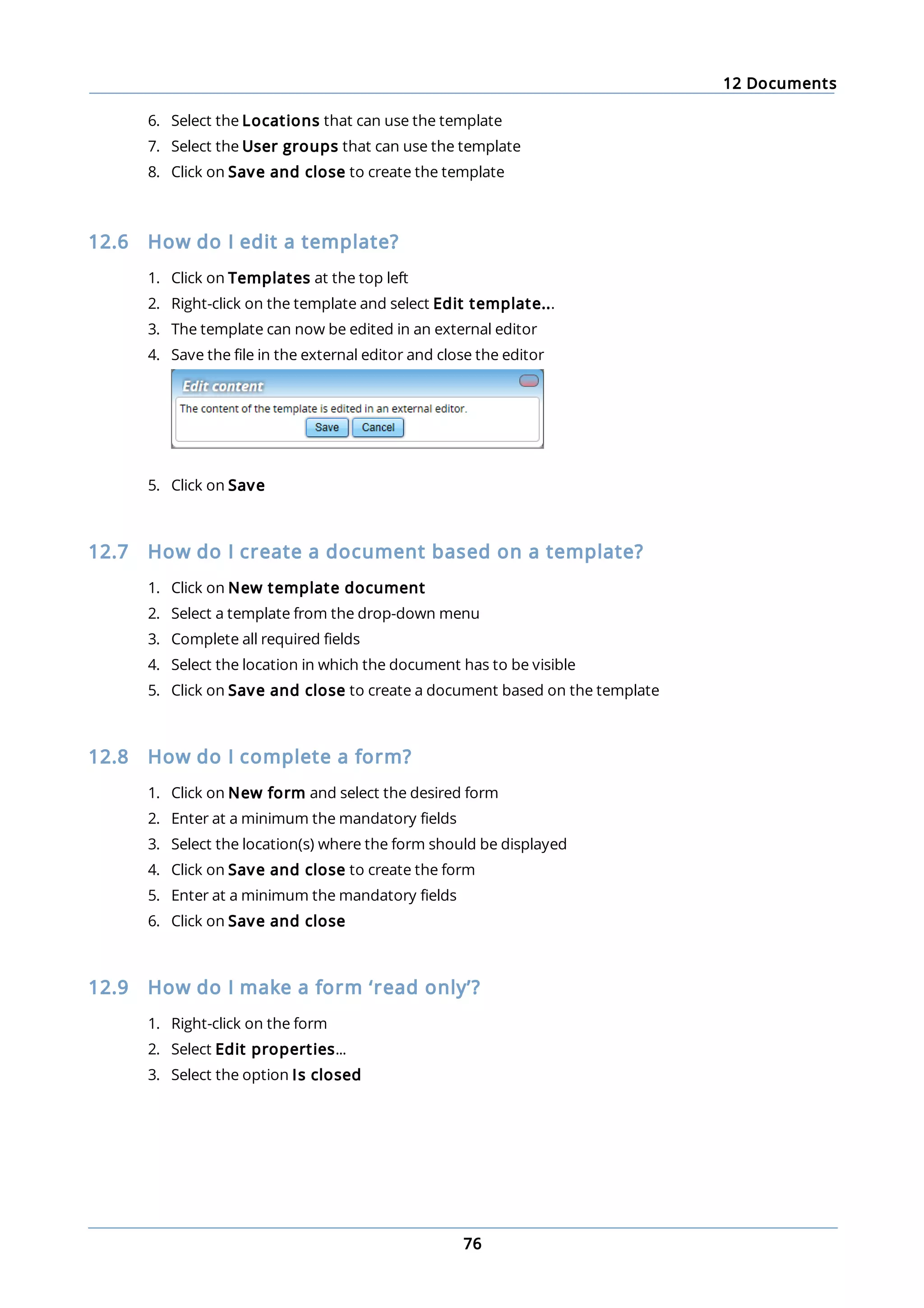 12 Documents
76
6. Select the Locations that can use the template
7. Select the User groups that can use the template
8. Click on Save and close to create the template
12.6 How do I edit a template?
1. Click on Templates at the top left
2. Right-click on the template and select Edit template...
3. The template can now be edited in an external editor
4. Save the file in the external editor and close the editor
5. Click on Save
12.7 How do I create a document based on a template?
1. Click on New template document
2. Select a template from the drop-down menu
3. Complete all required fields
4. Select the location in which the document has to be visible
5. Click on Save and close to create a document based on the template
12.8 How do I complete a form?
1. Click on New form and select the desired form
2. Enter at a minimum the mandatory fields
3. Select the location(s) where the form should be displayed
4. Click on Save and close to create the form
5. Enter at a minimum the mandatory fields
6. Click on Save and close
12.9 How do I make a form ‘read only’?
1. Right-click on the form
2. Select Edit properties...
3. Select the option Is closed
 