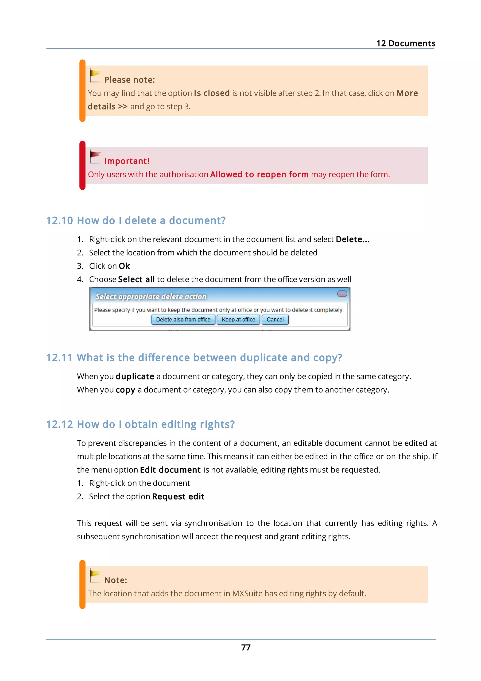 12 Documents
77
Please note:
You may find that the option Is closed is not visible after step 2. In that case, click on More
details >> and go to step 3.
Important!
Only users with the authorisation Allowed to reopen form may reopen the form.
12.10 How do I delete a document?
1. Right-click on the relevant document in the document list and select Delete...
2. Select the location from which the document should be deleted
3. Click on Ok
4. Choose Select all to delete the document from the office version as well
12.11 What is the difference between duplicate and copy?
When you duplicate a document or category, they can only be copied in the same category.
When you copy a document or category, you can also copy them to another category.
12.12 How do I obtain editing rights?
To prevent discrepancies in the content of a document, an editable document cannot be edited at
multiple locations at the same time. This means it can either be edited in the office or on the ship. If
the menu option Edit document is not available, editing rights must be requested.
1. Right-click on the document
2. Select the option Request edit
This request will be sent via synchronisation to the location that currently has editing rights. A
subsequent synchronisation will accept the request and grant editing rights.
Note:
The location that adds the document in MXSuite has editing rights by default.
 
