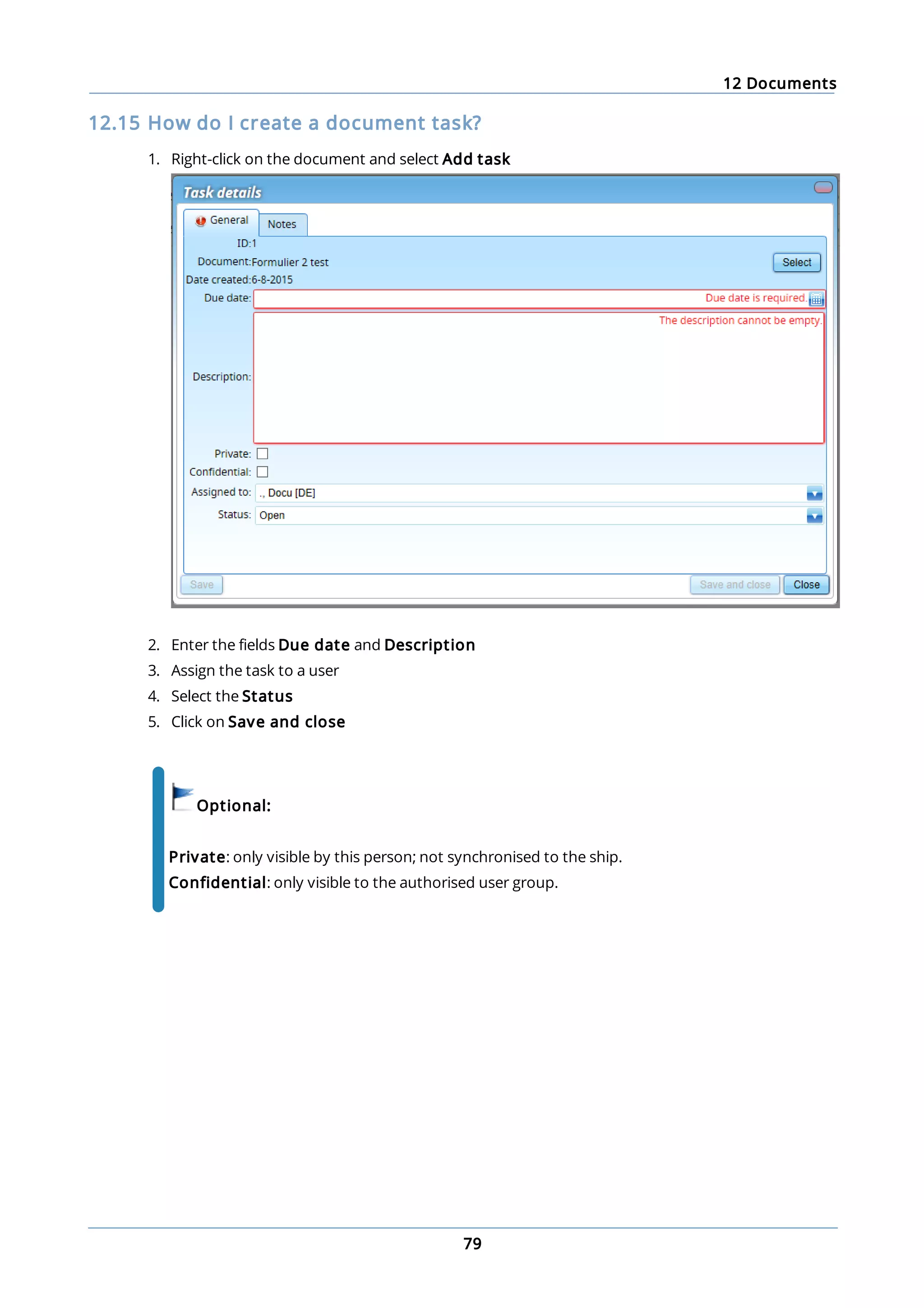 12 Documents
79
12.15 How do I create a document task?
1. Right-click on the document and select Add task
2. Enter the fields Due date and Description
3. Assign the task to a user
4. Select the Status
5. Click on Save and close
Optional:
Private: only visible by this person; not synchronised to the ship.
Confidential: only visible to the authorised user group.
 