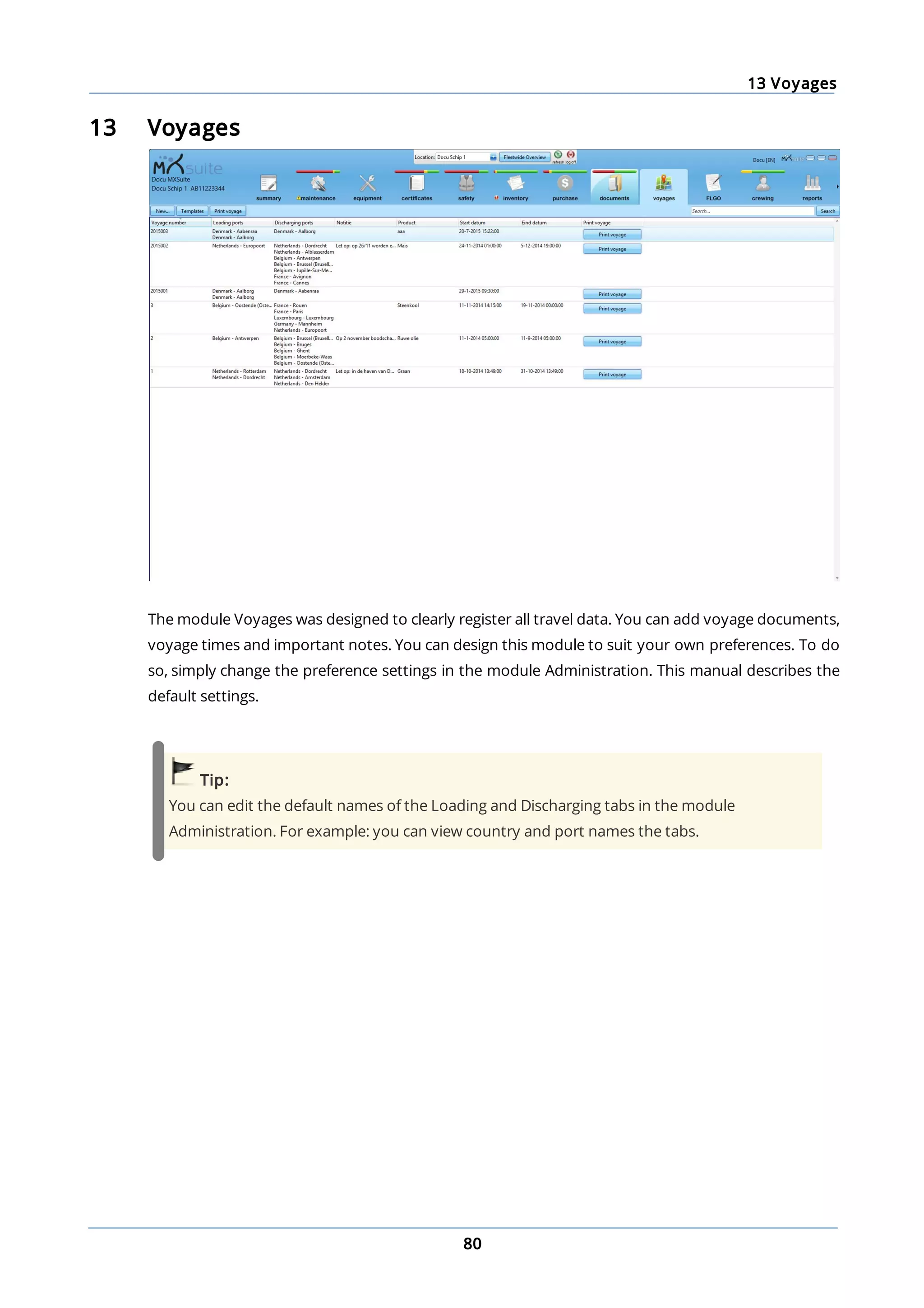 13 Voyages
80
13 Voyages
The module Voyages was designed to clearly register all travel data. You can add voyage documents,
voyage times and important notes. You can design this module to suit your own preferences. To do
so, simply change the preference settings in the module Administration. This manual describes the
default settings.
Tip:
You can edit the default names of the Loading and Discharging tabs in the module
Administration. For example: you can view country and port names the tabs.
 