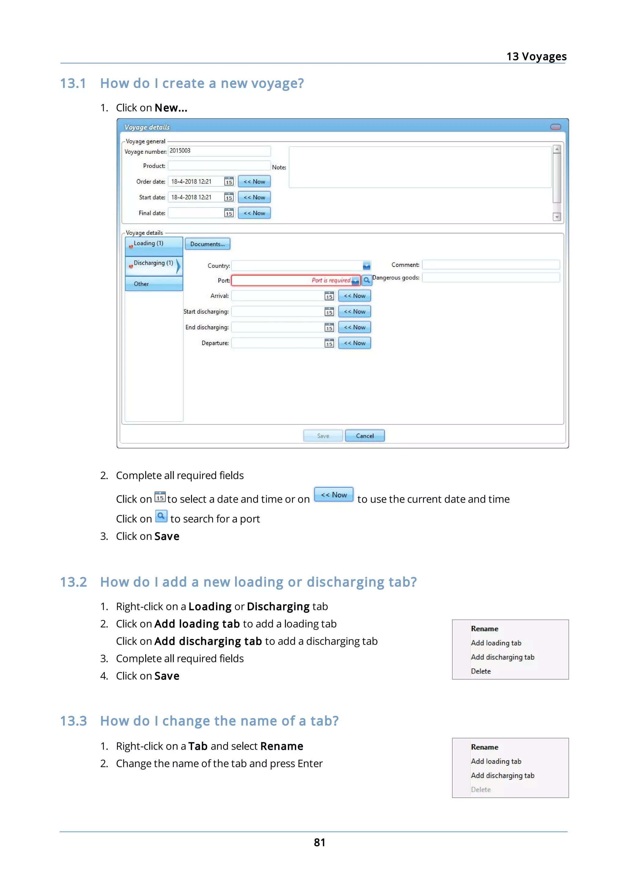 13 Voyages
81
13.1 How do I create a new voyage?
1. Click on New...
2. Complete all required fields
Click on to select a date and time or on to use the current date and time
Click on to search for a port
3. Click on Save
13.2 How do I add a new loading or discharging tab?
1. Right-click on a Loading or Discharging tab
2. Click on Add loading tab to add a loading tab
Click on Add discharging tab to add a discharging tab
3. Complete all required fields
4. Click on Save
13.3 How do I change the name of a tab?
1. Right-click on a Tab and select Rename
2. Change the name of the tab and press Enter
 