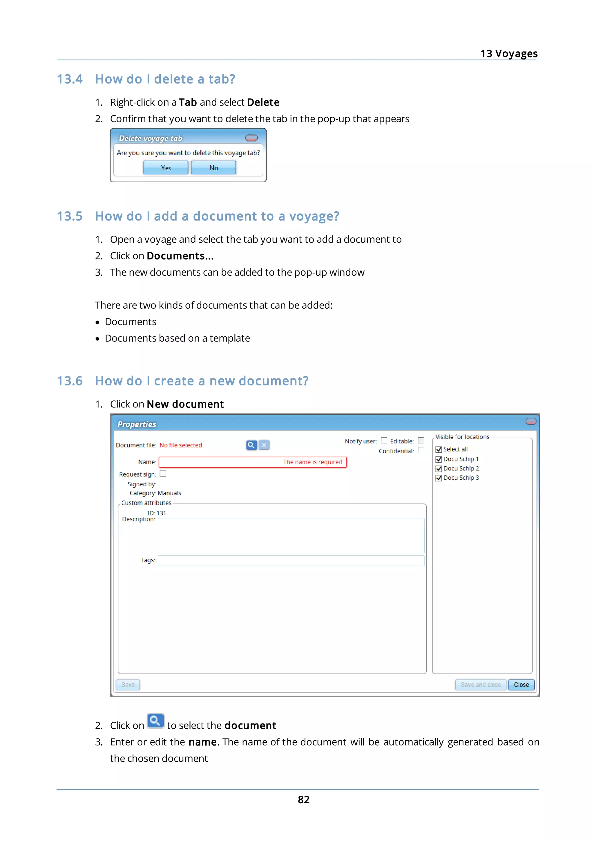 13 Voyages
82
13.4 How do I delete a tab?
1. Right-click on a Tab and select Delete
2. Confirm that you want to delete the tab in the pop-up that appears
13.5 How do I add a document to a voyage?
1. Open a voyage and select the tab you want to add a document to
2. Click on Documents...
3. The new documents can be added to the pop-up window
There are two kinds of documents that can be added:
· Documents
· Documents based on a template
13.6 How do I create a new document?
1. Click on New document
2. Click on to select the document
3. Enter or edit the name. The name of the document will be automatically generated based on
the chosen document
 
