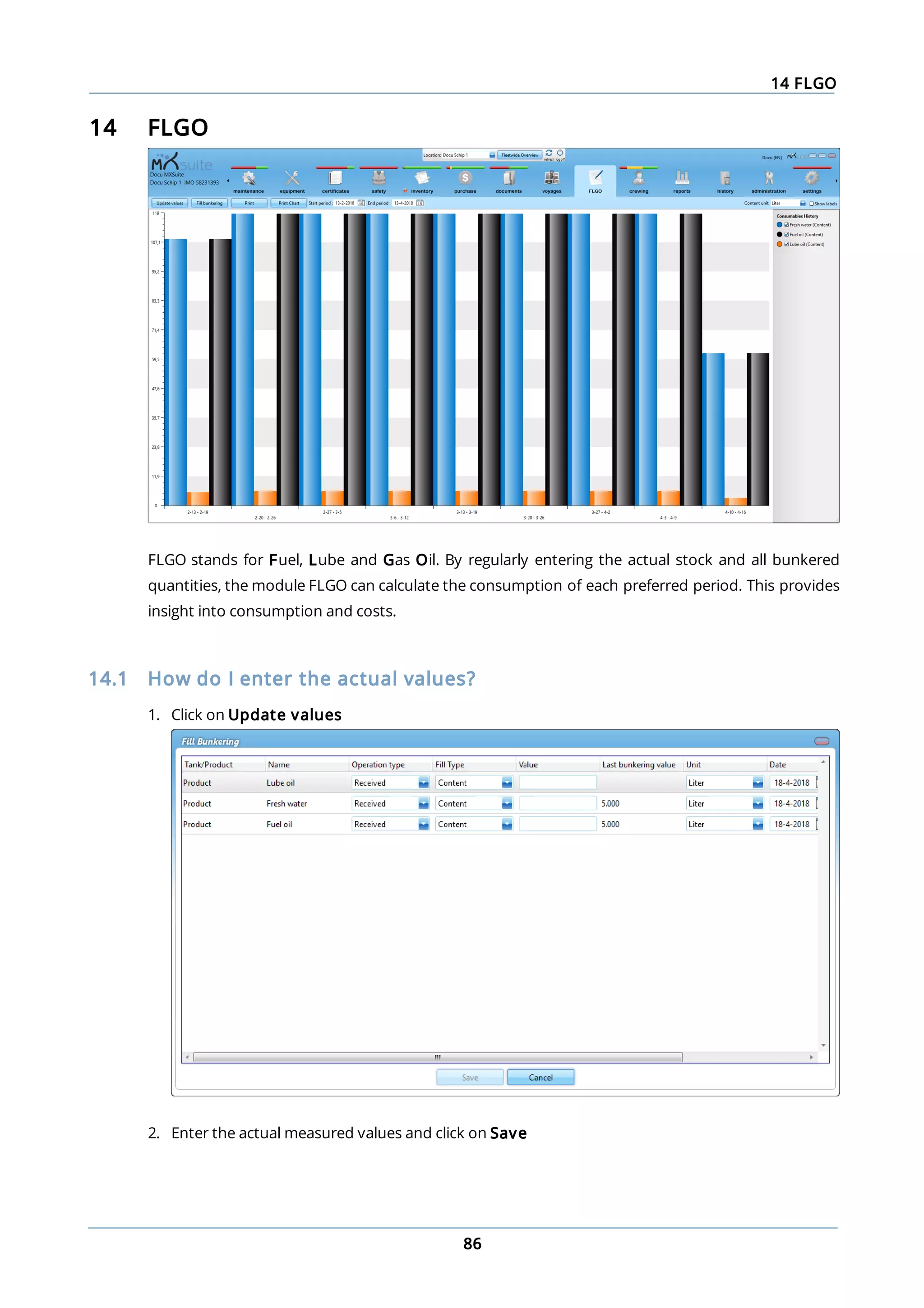 14 FLGO
86
14 FLGO
FLGO stands for Fuel, Lube and Gas Oil. By regularly entering the actual stock and all bunkered
quantities, the module FLGO can calculate the consumption of each preferred period. This provides
insight into consumption and costs.
14.1 How do I enter the actual values?
1. Click on Update values
2. Enter the actual measured values and click on Save
 