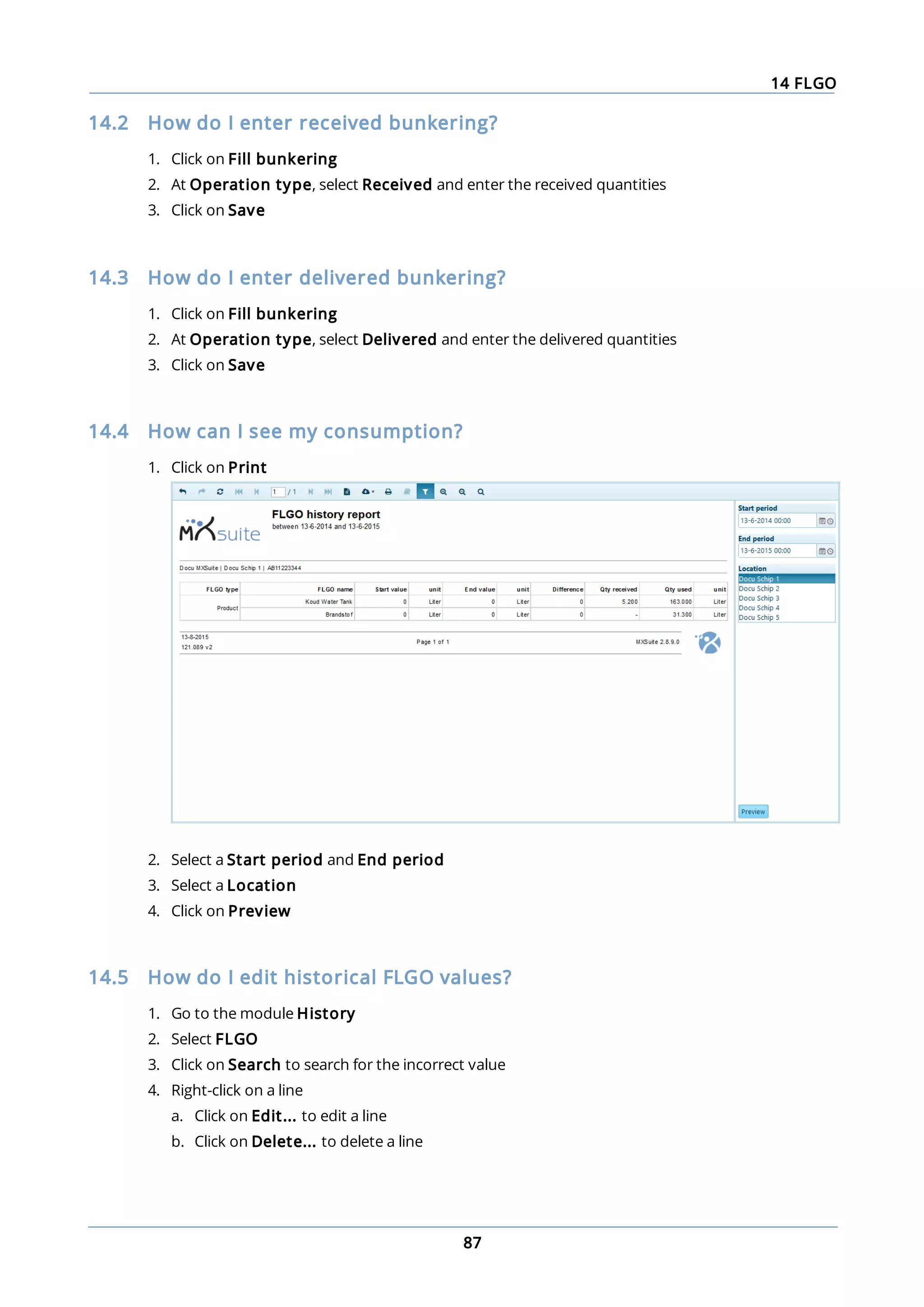 14 FLGO
87
14.2 How do I enter received bunkering?
1. Click on Fill bunkering
2. At Operation type, select Received and enter the received quantities
3. Click on Save
14.3 How do I enter delivered bunkering?
1. Click on Fill bunkering
2. At Operation type, select Delivered and enter the delivered quantities
3. Click on Save
14.4 How can I see my consumption?
1. Click on Print
2. Select a Start period and End period
3. Select a Location
4. Click on Preview
14.5 How do I edit historical FLGO values?
1. Go to the module History
2. Select FLGO
3. Click on Search to search for the incorrect value
4. Right-click on a line
a. Click on Edit... to edit a line
b. Click on Delete... to delete a line
 